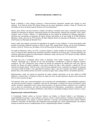 RESPONSABILIDADE AMBIENTAL
Geral
Desde a fundação, é nosso objetivo promover o desenvolvimento sustentável, pautado pelo respeito ao meio
ambiente. Já no final do século XIX, Bruno Hering, um de nossos fundadores, recebeu o título de “Pioneiro nas
Atividades em Favor da Preservação da Natureza em Terras Brasileiras”.
Demos, assim, ênfase a diversas iniciativas voltadas a tal objetivo, incluindo, entre outras, a instalação das primeiras
unidades de tratamento de efluentes, importantes projetos de reflorestamento, obtenção dos chamados “selos verdes”
europeus, como o Ecotex e Ökotex, e a implementação de uma estação de tratamento de efluentes industriais e
sanitários que corresponde ao tratamento de esgoto sanitário equivalente ao de uma cidade de 63.000 habitantes.
Mantemos, ainda, uma área de 276,9 hectares de Mata Atlântica dentro do município de Blumenau e uma área de
326,9 hectares no Município de Benedito Novo.
Somos, ainda, uma empresa consciente da importância do respeito ao meio ambiente. A nossa preocupação sobre
questões de proteção ambiental remonta ao final do século XIX, quando Bruno Hering, um de nossos fundadores,
recebeu o título de “Pioneiro nas Atividades a Favor da Preservação da Natureza em Terras Brasileiras”
Na região de Blumenau, fomos, em 1973, a primeira empresa a instalar unidades de tratamento de efluentes, bem
como, ao longo de toda a década de 80, destinamos montantes substancias de recursos para o controle ambiental, que
incluíram importantes projetos de reflorestamento. Mantemos, ainda, uma área de 276,9 hectares de Mata Atlântica
dentro do Município de Blumenau.
Ao longo dos anos, a Companhia obteve todos os chamados “selos verdes” europeus, tais quais, “Ecotex” e
“Okotex”, destacando que a obtenção de tais selos pressupunha o atendimento a rigorosas exigências humano-
ecológicas. Em 1997, substituímos nosso sistema de aeração do tratamento de efluentes por outro que, além de
garantir um efluente de melhor qualidade e com menor emissão de ruído e odor, permitiu a redução de 25% no
consumo de energia elétrica. Além de tratar o lodo de forma adequada, houve a aquisição de máquinas de tinturaria
com menor relação de banho e com capacidade de reutilizar a água, o que não só garante uma melhor qualidade do
produto final, como também permite uma maior economia de água, vapor, energia elétrica e de produtos químicos.
Implementamos, ainda, um sistema de tratamento de esgoto sanitário equivalente ao de uma cidade de 63.000
habitantes e promovemos o Programa de Reuso de Água, por meio do qual esperamos alcançar uma economia de
30% no nosso consumo de água.
Vale destacar, ainda, que a nossa preocupação com os princípios de sustentabilidade e responsabilidade corporativa
vão além dos processos internos e englobam o processo de contratação e avaliação dos nossos fornecedores. Nesse
sentido, buscamos compartilhar nossa cultura preservacionista e de desenvolvimento sustentável com os públicos
com os quais nos relacionamos, por meio da conscientização de Colaboradores, consumidores, comunidade e de
programas educativos como Limpeza de Ribeirão, Coleta Seletiva, Caminhada Ecológica, Passeio Ciclístico e outros.
Regulamentação Ambiental Brasileira
A Constituição Federal confere ao Governo Federal, aos Estados, ao Distrito Federal e aos Municípios a
responsabilidade de proteger o meio ambiente e preservar a flora e a fauna brasileiras. O poder de promulgar leis e
emitir regulamentações com relação à proteção ambiental é exercido concorrentemente pelos poderes federais,
estaduais e municipais. Os Municípios têm competência para promulgar leis e emitir regulamentações com relação a
assuntos de interesse local ou complementares às leis e regulamentações federais e estaduais.
174
 