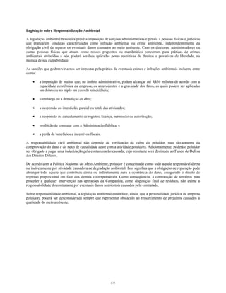 Legislação sobre Responsabilização Ambiental
A legislação ambiental brasileira prevê a imposição de sanções administrativas e penais a pessoas físicas e jurídicas
que praticarem condutas caracterizadas como infração ambiental ou crime ambiental, independentemente da
obrigação civil de reparar os eventuais danos causados ao meio ambiente. Caso os diretores, administradores ou
outras pessoas físicas que atuam como nossos prepostos ou mandatários concorram para práticas de crimes
ambientais atribuídos a nós, poderá ser-lhes aplicadas penas restritivas de direitos e privativas de liberdade, na
medida de sua culpabilidade.
As sanções que podem vir a nos ser impostas pela prática de eventuais crimes e infrações ambientais incluem, entre
outras:
• a imposição de multas que, no âmbito administrativo, podem alcançar até R$50 milhões de acordo com a
capacidade econômica da empresa, os antecedentes e a gravidade dos fatos, as quais podem ser aplicadas
em dobro ou no triplo em caso de reincidência;
• o embargo ou a demolição de obra;
• a suspensão ou interdição, parcial ou total, das atividades;
• a suspensão ou cancelamento de registro, licença, permissão ou autorização;
• proibição de contratar com a Administração Pública; e
• a perda de benefícios e incentivos fiscais.
A responsabilidade civil ambiental não depende da verificação da culpa do poluidor, mas tão-somente da
comprovação do dano e do nexo de causalidade deste com a atividade poluidora. Adicionalmente, poderá o poluidor
ser obrigado a pagar uma indenização pela contaminação causada, cujo montante será destinado ao Fundo de Defesa
dos Direitos Difusos.
De acordo com a Política Nacional do Meio Ambiente, poluidor é conceituado como todo aquele responsável direta
ou indiretamente por atividade causadora de degradação ambiental. Isso significa que a obrigação de reparação pode
abranger todo aquele que contribuiu direta ou indiretamente para a ocorrência do dano, assegurado o direito de
regresso proporcional em face dos demais co-responsáveis. Como conseqüência, a contratação de terceiros para
proceder a qualquer intervenção nas operações da Companhia, como disposição final de resíduos, não exime a
responsabilidade do contratante por eventuais danos ambientais causados pela contratada.
Sobre responsabilidade ambiental, a legislação ambiental estabelece, ainda, que a personalidade jurídica da empresa
poluidora poderá ser desconsiderada sempre que representar obstáculo ao ressarcimento de prejuízos causados à
qualidade do meio ambiente.
177
 