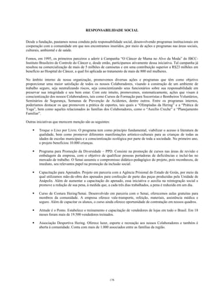 RESPONSABILIDADE SOCIAL
Desde a fundação, pautamos nossa conduta pela responsabilidade social, desenvolvendo programas institucionais em
cooperação com a comunidade em que nos encontramos inseridos, por meio de ações e programas nas áreas sociais,
culturais, ambiental e de saúde.
Fomos, em 1995, os primeiros parceiros a aderir à Campanha “O Câncer de Mama no Alvo da Moda” do IBCC-
Instituto Brasileiro de Controle do Câncer e, desde então, participamos ativamente dessa iniciativa. Tal campanha já
resultou na comercialização de mais de 5 milhões de camisetas e em uma contribuição superior a R$23 milhões em
benefício ao Hospital do Câncer, a qual foi aplicada ao tratamento de mais de 800 mil mulheres.
No âmbito interno de nossa organização, promovemos diversas ações e programas que têm como objetivo
proporcionar uma maior satisfação de todos os nossos Colaboradores, visando à construção de um ambiente de
trabalho seguro, seja neutralizando riscos, seja conscientizando seus funcionários sobre sua responsabilidade em
preservar sua integridade e seu bem estar. Com este intuito, promovemos, sistematicamente, ações que visam à
conscientização dos nossos Colaboradores, tais como Cursos de Formação para Socorristas e Bombeiros Voluntários,
Seminários de Segurança, Semanas de Prevenção de Acidentes, dentre outros. Entre os programas internos,
poderíamos destacar os que promovem a prática de esportes, tais quais a “Olimpíadas da Hering” e a “Prática de
Yoga”, bem como aqueles relacionados às famílias dos Colaboradores, como o “Auxílio Creche” e “Planejamento
Familiar”.
Outras iniciativas que merecem menção são as seguintes:
Troque o Lixo por Livro. O programa tem como princípio fundamental, viabilizar o acesso à literatura de
qualidade, bem como promover diferentes manifestações artístico-culturais para as crianças de todas as
idades de escolas municipais e a conscientização ecológica por parte de toda a sociedade. No primeiro ano,
o projeto beneficiou 10.000 crianças.
Programa para Promoção da Diversidade – PPD. Consiste na promoção de cursos nas áreas de revisão e
embalagem da empresa, com o objetivo de qualificar pessoas portadoras de deficiências e incluí-las no
mercado de trabalho. O Senai assumiu o compromisso didático-pedagógico do projeto, pois reconheceu, de
imediato, seu relevantes papel na promoção da inclusão social.
Capacitação para Apenados. Projeto em parceria com a Agência Prisional do Estado de Goiás, por meio da
qual utilizamos mão-de-obra dos apenados para confecção de parte das peças produzidas pela Unidade de
Anápolis. Além de aumentar a capacitação do apenado, essa iniciativa o auxilia na reintegração social e
promove a redução de sua pena, à medida que, a cada três dias trabalhados, a pena é reduzida em um dia.
Curso de Costura Hering/Senai. Desenvolvido em parceria com o Senai, oferecemos aulas gratuitas para
membros da comunidade. A empresa oferece vale-transporte, refeição, materiais, assistência médica e
seguro. Além de capacitar os alunos, o curso ainda oferece oportunidade de contratação em nossos quadros.
Atitude é o Ponto. Estabelece o treinamento e capacitação de vendedores de lojas em todo o Brasil. Em 18
meses foram mais de 19.500 vendedores treinados.
Associação Desportiva Hering. Oferece lazer, esporte e recreação aos nossos Colaboradores e também é
aberta à comunidade. Conta com mais de 1.000 associados entre as famílias da região.
178
 