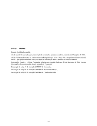 Parte III – ANEXOS
Estatuto Social da Companhia
Ata da reunião do Conselho de Administração da Companhia que aprova a Oferta, realizada em 04 de julho de 2007.
Ata da reunião do Conselho de Administração da Companhia que fixou o Preço por Ação para fins de subscrição na
Oferta e que aprovou a emissão das Ações objeto da distribuição pública primária no contexto da Oferta.
Informações Anuais – IAN da Companhia, relativas ao exercício findo em 31 de dezembro de 2006 (apenas
informações não constantes das demais seções deste Prospecto).
Declaração do artigo 56 da Instrução CVM 400 da Companhia.
Declaração do artigo 56 da Instrução CVM 400 do Acionista Vendedor.
Declaração do artigo 56 da Instrução CVM 400 do Coordenador Líder.
179
 