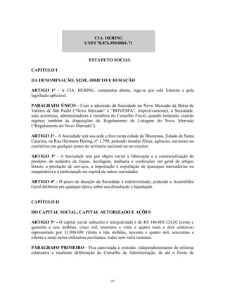 1
CIA. HERING
CNPJ 78.876.950/0001-71
ESTATUTO SOCIAL
CAPÍTULO I
DA DENOMINAÇÃO, SEDE, OBJETO E DURAÇÃO
ARTIGO 1° - A CIA. HERING, companhia aberta, rege-se por este Estatuto e pela
legislação aplicável.
PARÁGRAFO ÚNICO - Com a admissão da Sociedade no Novo Mercado da Bolsa de
Valores de São Paulo (“Novo Mercado” e “BOVESPA”, respectivamente), a Sociedade,
seus acionistas, administradores e membros do Conselho Fiscal, quando instalado, estarão
sujeitos também às disposições do Regulamento de Listagem do Novo Mercado
(“Regulamento do Novo Mercado”).
ARTIGO 2° - A Sociedade terá sua sede e foro nesta cidade de Blumenau, Estado de Santa
Catarina, na Rua Hermann Hering, nº 1.790, podendo instalar filiais, agências, sucursais ou
escritórios em qualquer ponto do território nacional ou no exterior.
ARTIGO 3° - A Sociedade tem por objeto social a fabricação e a comercialização de
produtos da indústria de fiação, tecelagem, malharia e confecções em geral de artigos
têxteis, a prestação de serviços, a importação e exportação de quaisquer mercadorias ou
maquinários e a participação no capital de outras sociedades.
ARTIGO 4° - O prazo de duração da Sociedade é indeterminado, podendo a Assembléia
Geral deliberar em qualquer época sobre sua dissolução e liquidação.
CAPÍTULO II
DO CAPITAL SOCIAL, CAPITAL AUTORIZADO E AÇÕES
ARTIGO 5° - O capital social subscrito e integralizado é de R$ 146.005.324,02 (cento e
quarenta e seis milhões, cinco mil, trezentos e vinte e quatro reais e dois centavos)
representado por 33.094.681 (trinta e três milhões, noventa e quatro mil, seiscentas e
oitenta e uma) ações ordinárias escriturais, todas sem valor nominal.
PARÁGRAFO PRIMEIRO - Fica autorizada a emissão, independentemente de reforma
estatutária e mediante deliberação do Conselho de Administração, de até o limite de
183
 