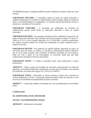 2
350.000.000 (trezentos e cinqüenta milhões) de ações ordinárias escriturais, todas sem valor
nominal.
PARÁGRAFO SEGUNDO - A Sociedade, dentro do limite do capital autorizado e
mediante deliberação do Conselho de Administração, poderá outorgar opção de compra de
ações a seus administradores ou empregados, ou a pessoas naturais que prestam serviços a
mesma ou a sociedade sob seu controle.
PARÁGRAFO TERCEIRO - A Sociedade, por deliberação do Conselho de
Administração, poderá emitir bônus de subscrição, observado o limite do capital
autorizado.
PARÁGRAFO QUARTO - Em quaisquer emissões de ações, debêntures conversíveis em
ações ou bônus de subscrição, cuja colocação seja feita nos termos do artigo 172 da Lei n°
6.404, de 15.12.76, com a redação dada pela Lei nº 10.303/2001, o direito de preferência
dos antigos acionistas poderá ser excluído por deliberação do órgão competente para a
respectiva emissão.
PARÁGRAFO QUINTO - Nos aumentos de capital mediante subscrição de ações, ou
conversão nestas de títulos ou créditos, o Conselho de Administração poderá estabelecer
que às novas ações emitidas sejam atribuídos dividendos calculados pro-rata-temporis,
tendo em vista a época de sua homologação ou conversão, desde que seja dado
conhecimento antecipado do fato aos interessados.
PARÁGRAFO SEXTO - É vedado à Sociedade emitir ações preferenciais e partes
beneficiárias.
ARTIGO 6° - Todas as ações da Sociedade são escriturais, permanecendo em contas de
depósitos, na Instituição Depositária credenciada, em nome dos seus titulares, sem emissão
de certificados, nos termos dos artigos 34 e 35 da Lei nº 6.404/76.
PARÁGRAFO ÚNICO - Observados os limites máximos fixados pela Comissão de
Valores Mobiliários (“CVM”), a Instituição depositária poderá cobrar do acionista o custo
do serviço de transferência da propriedade das ações escriturais.
ARTIGO 7° - A cada ação ordinária corresponde um voto nas deliberações da Assembléia
Geral.
CAPÍTULO III
DA ADMINISTRAÇÃO DA SOCIEDADE
SEÇÃO I - DAS DISPOSIÇÕES GERAIS
ARTIGO 8° - Administrará a Sociedade:
184
 