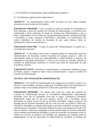 3
I - Um Conselho de Administração, órgão de deliberação colegiada; e
II - Uma Diretoria, órgão de gestão administrativa.
ARTIGO 9° - Os Administradores eleitos serão investidos nos seus cargos mediante
assinatura de termo lavrado no livro próprio.
PARÁGRAFO PRIMEIRO - Com a entrada em vigor do Contrato de Participação no
Novo Mercado, a posse dos membros do Conselho de Administração e da Diretoria será
condicionada à prévia subscrição do Termo de Anuência dos Administradores a que se
refere o Regulamento do Novo Mercado. Os administradores deverão, imediatamente após
a investidura no cargo, comunicar à BOVESPA a quantidade e as características dos
valores mobiliários de emissão da Sociedade de que sejam titulares, direta ou
indiretamente, inclusive seus derivativos.
PARÁGRAFO SEGUNDO - O prazo de gestão dos Administradores se estende até a
investidura dos sucessores.
ARTIGO 10 - A Assembléia Geral fixará o montante global da remuneração anual dos
Administradores da Sociedade, inclusive benefícios de qualquer natureza e verbas de
representação, tendo em conta suas responsabilidades, o tempo dedicado às funções, sua
competência e reputação profissional e o valor de seus serviços no mercado, cabendo ao
Conselho de Administração estabelecer os critérios para rateio da remuneração de cada
Conselheiro e Diretor.
PARÁGRAFO ÚNICO - Prevalecerá, exclusivamente, a remuneração atribuída ao cargo
de Diretor, quando o respectivo titular exercer cumulativamente o cargo de membro do
Conselho de Administração.
SEÇÃO II - DO CONSELHO DE ADMINISTRAÇÃO
ARTIGO 11 - O Conselho de Administração será composto de no mínimo 5 (cinco) e no
máximo 7 (sete) membros, acionistas, eleitos pela Assembléia Geral e por ela destituíveis a
qualquer tempo, com mandato unificado de 2 (dois) anos, permitida a reeleição.
PARÁGRAFO PRIMEIRO - No mínimo 20% (vinte por cento) dos membros do
Conselho de Administração deverão ser Conselheiros Independentes, expressamente
declarados como tais na Assembléia Geral que os eleger. Considera-se Conselheiro
Independente aquele que (i) não tiver qualquer vínculo com a Sociedade, exceto
participação no capital social; (ii) não for acionista controlador, cônjuge ou parente até
segundo grau do acionista controlador, não for e não tiver sido, nos últimos 3 (três) anos,
vinculado à Sociedade ou entidade relacionada ao acionista controlador (excluem-se desta
restrição pessoas vinculadas a instituições públicas de ensino e/ou pesquisa); (iii) não tiver
sido, nos últimos 3 (três) anos, empregado ou diretor da Sociedade, do acionista controlador
ou de sociedade controlada pela Sociedade; (iv) não for fornecedor ou comprador, direto ou
indireto, de serviços ou produtos da Sociedade, em magnitude que implique perda de
independência; (v) não for funcionário ou administrador de sociedade ou entidade que
185
 