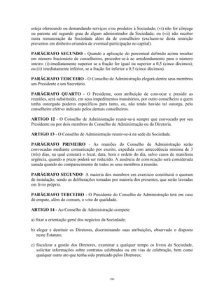 4
esteja oferecendo ou demandando serviços e/ou produtos à Sociedade; (vi) não for cônjuge
ou parente até segundo grau de algum administrador da Sociedade; ou (vii) não receber
outra remuneração da Sociedade além da de conselheiro (excluem-se desta restrição
proventos em dinheiro oriundos de eventual participação no capital).
PARÁGRAFO SEGUNDO - Quando a aplicação do percentual definido acima resultar
em número fracionário de conselheiros, proceder-se-á ao arredondamento para o número
inteiro: (i) imediatamente superior se a fração for igual ou superior a 0,5 (cinco décimos);
ou (ii) imediatamente inferior, se a fração for inferior a 0,5 (cinco décimos).
PARÁGRAFO TERCEIRO - O Conselho de Administração elegerá dentre seus membros
um Presidente e um Secretário.
PARÁGRAFO QUARTO - O Presidente, com atribuição de convocar e presidir as
reuniões, será substituído, em seus impedimentos transitórios, por outro conselheiro a quem
tenha outorgado poderes específicos para tanto, ou, não tendo havido tal outorga, pelo
conselheiro efetivo indicado pelos demais conselheiros.
ARTIGO 12 - O Conselho de Administração reunir-se-á sempre que convocado por seu
Presidente ou por dois membros do Conselho de Administração ou da Diretoria.
ARTIGO 13 - O Conselho de Administração reunir-se-á na sede da Sociedade.
PARÁGRAFO PRIMEIRO - As reuniões do Conselho de Administração serão
convocadas mediante comunicação por escrito, expedida com antecedência mínima de 3
(três) dias, na qual constará o local, data, hora e ordem do dia, salvo casos de manifesta
urgência, quando o prazo poderá ser reduzido. A ausência de convocação será considerada
sanada quando do comparecimento de todos os seus membros à reunião.
PARÁGRAFO SEGUNDO- A maioria dos membros em exercício constituirá o quorum
de instalação, sendo as deliberações tomadas por maioria dos presentes, que serão lavradas
em livro próprio.
PARÁGRAFO TERCEIRO - O Presidente do Conselho de Administração terá em caso
de empate, além do comum, o voto de qualidade.
ARTIGO 14 - Ao Conselho de Administração compete:
a) fixar a orientação geral dos negócios da Sociedade;
b) eleger e destituir os Diretores, discriminando suas atribuições, observado o disposto
neste Estatuto;
c) fiscalizar a gestão dos Diretores, examinar a qualquer tempo os livros da Sociedade,
solicitar informações sobre contratos celebrados ou em vias de celebração, bem como
qualquer outro ato que tenha sido praticado pelos Diretores;
186
 