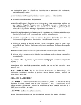 5
d) manifestar-se sobre o Relatório da Administração e Demonstrações Financeiras,
elaboradas pela Diretoria;
e) convocar a Assembléia Geral Ordinária e quando necessário a extraordinária;
f) escolher e destituir Auditores Independentes;
g) autorizar a Diretoria a alienar ou gravar bens móveis e imóveis e a praticar qualquer ato
que importe obrigação financeira para a Sociedade, superior à importância de
R$ 12.000.000,00 (doze milhões de reais) monetariamente atualizada, pela variação do
IGPM/FGV, ou por outro índice que legalmente vier a substituí-lo.
h) autorizar a Diretoria a prestar fianças ou avais exclusivamente em transações de interesse
da própria Sociedade ou de empresas de que participe acionariamente;
i) autorizar a aquisição de ações de emissão da própria Sociedade, para efeito de
cancelamento ou permanência em tesouraria e posteriormente aliená-las;
j) deliberar e autorizar a Diretoria a emitir Notas Promissórias, comercial papers, que
conferirão à seus titulares direito de crédito contra a emitente, destinados à colocação
pública;
k) deliberar sobre a emissão de novas ações dentro dos limites do capital autorizado;
l) deliberar sobre o pagamento de dividendos intermediários, conforme dispõe o artigo 33 e
seus parágrafos;
m) deliberar sobre o pagamento de juros sobre o capital próprio, nos termos da legislação
vigente; e
n) deliberar sobre a emissão de debêntures simples, não conversíveis em ações e sem
garantia real.
PARÁGRAFO ÚNICO - As atas de reuniões do Conselho de Administração, que
contiverem deliberação destinada a produzir efeitos perante terceiros, deverão ser
arquivadas e publicadas.
SEÇÃO III - DA DIRETORIA
ARTIGO 15 - A Diretoria compor-se-á de no mínimo 04 (quatro) e no máximo 09 (nove)
membros, acionistas ou não, sendo 01 (um) Presidente, 01 (um) Vice-Presidente, até 07
(sete) Diretores, eleitos pelo Conselho de Administração, com mandato unificado de 2
(dois) anos, permitida a reeleição.
ARTIGO 16 - Os Diretores serão substituídos:
I - nos impedimentos transitórios, por outro Diretor, indicado pelo Diretor Presidente;
187
 