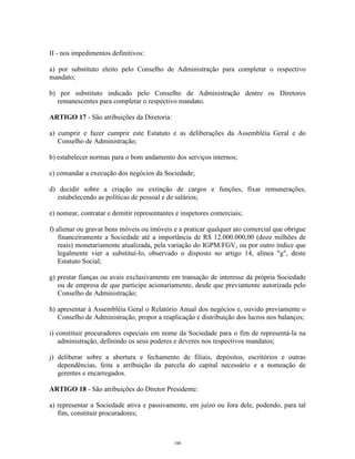 6
II - nos impedimentos definitivos:
a) por substituto eleito pelo Conselho de Administração para completar o respectivo
mandato;
b) por substituto indicado pelo Conselho de Administração dentre os Diretores
remanescentes para completar o respectivo mandato.
ARTIGO 17 - São atribuições da Diretoria:
a) cumprir e fazer cumprir este Estatuto e as deliberações da Assembléia Geral e do
Conselho de Administração;
b) estabelecer normas para o bom andamento dos serviços internos;
c) comandar a execução dos negócios da Sociedade;
d) decidir sobre a criação ou extinção de cargos e funções, fixar remunerações,
estabelecendo as políticas de pessoal e de salários;
e) nomear, contratar e demitir representantes e inspetores comerciais;
f) alienar ou gravar bens móveis ou imóveis e a praticar qualquer ato comercial que obrigue
financeiramente a Sociedade até a importância de R$ 12.000.000,00 (doze milhões de
reais) monetariamente atualizada, pela variação do IGPM/FGV, ou por outro índice que
legalmente vier a substituí-lo, observado o disposto no artigo 14, alínea "g", deste
Estatuto Social;
g) prestar fianças ou avais exclusivamente em transação de interesse da própria Sociedade
ou de empresa de que participe acionariamente, desde que previamente autorizada pelo
Conselho de Administração;
h) apresentar à Assembléia Geral o Relatório Anual dos negócios e, ouvido previamente o
Conselho de Administração, propor a reaplicação e distribuição dos lucros nos balanços;
i) constituir procuradores especiais em nome da Sociedade para o fim de representá-la na
administração, definindo os seus poderes e deveres nos respectivos mandatos;
j) deliberar sobre a abertura e fechamento de filiais, depósitos, escritórios e outras
dependências, feita a atribuição da parcela do capital necessário e a nomeação de
gerentes e encarregados.
ARTIGO 18 - São atribuições do Diretor Presidente:
a) representar a Sociedade ativa e passivamente, em juízo ou fora dele, podendo, para tal
fim, constituir procuradores;
188
 