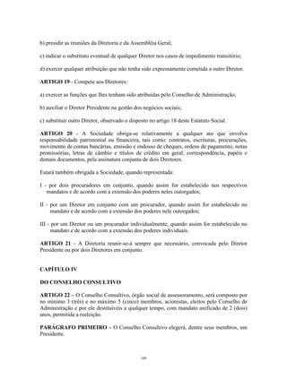 7
b) presidir as reuniões da Diretoria e da Assembléia Geral;
c) indicar o substituto eventual de qualquer Diretor nos casos de impedimento transitório;
d) exercer qualquer atribuição que não tenha sido expressamente cometida a outro Diretor.
ARTIGO 19 - Compete aos Diretores:
a) exercer as funções que lhes tenham sido atribuídas pelo Conselho de Administração;
b) auxiliar o Diretor Presidente na gestão dos negócios sociais;
c) substituir outro Diretor, observado o disposto no artigo 18 deste Estatuto Social.
ARTIGO 20 - A Sociedade obriga-se relativamente a qualquer ato que envolva
responsabilidade patrimonial ou financeira, tais como: contratos, escrituras, procurações,
movimento de contas bancárias, emissão e endosso de cheques, ordens de pagamento, notas
promissórias, letras de câmbio e títulos de crédito em geral, correspondência, papéis e
demais documentos, pela assinatura conjunta de dois Diretores.
Estará também obrigada a Sociedade, quando representada:
I - por dois procuradores em conjunto, quando assim for estabelecido nos respectivos
mandatos e de acordo com a extensão dos poderes neles outorgados;
II - por um Diretor em conjunto com um procurador, quando assim for estabelecido no
mandato e de acordo com a extensão dos poderes nele outorgados;
III - por um Diretor ou um procurador individualmente, quando assim for estabelecido no
mandato e de acordo com a extensão dos poderes individuais.
ARTIGO 21 - A Diretoria reunir-se-á sempre que necessário, convocada pelo Diretor
Presidente ou por dois Diretores em conjunto.
CAPÍTULO IV
DO CONSELHO CONSULTIVO
ARTIGO 22 – O Conselho Consultivo, órgão social de assessoramento, será composto por
no mínimo 3 (três) e no máximo 5 (cinco) membros, acionistas, eleitos pelo Conselho de
Administração e por ele destituíveis a qualquer tempo, com mandato unificado de 2 (dois)
anos, permitida a reeleição.
PARÁGRAFO PRIMEIRO – O Conselho Consultivo elegerá, dentre seus membros, um
Presidente.
189
 