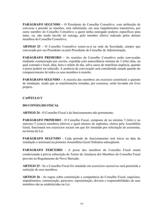 8
PARÁGRAFO SEGUNDO – O Presidente do Conselho Consultivo, com atribuição de
convocar e presidir as reuniões, será substituído, em seus impedimentos transitórios, por
outro membro do Conselho Consultivo a quem tenha outorgado poderes específicos para
tanto, ou, não tendo havido tal outorga, pelo membro efetivo indicado pelos demais
membros do Conselho Consultivo.
ARTIGO 23 – O Conselho Consultivo reunir-se-á na sede da Sociedade, sempre que
convocado por seu Presidente ou pelo Presidente do Conselho de Administração.
PARÁGRAFO PRIMEIRO – As reuniões do Conselho Consultivo serão convocadas
mediante comunicação por escrito, expedida com antecedência mínima de 3 (três) dias, na
qual constará o local, data, hora e ordem do dia, salvo casos de manifesta urgência, quando
o prazo poderá ser reduzido. A ausência de convocação será considerada sanada quando do
comparecimento de todos os seus membros à reunião.
PARÁGRAFO SEGUNDO – A maioria dos membros em exercício constituirá o quorum
de instalação, sendo que as manifestações tomadas, por consenso, serão lavradas em livro
próprio.
CAPÍTULO V
DO CONSELHO FISCAL
ARTIGO 24 - O Conselho Fiscal é de funcionamento não permanente.
PARÁGRAFO PRIMEIRO - O Conselho Fiscal, composto de no mínimo 3 (três) e no
máximo 5 (cinco) membros efetivos e igual número de suplentes, eleitos pela Assembléia
Geral, funcionará nos exercícios sociais em que for instalado por solicitação de acionistas,
na forma da Lei.
PARÁGRAFO SEGUNDO - Cada período de funcionamento terá início na data da
instalação e terminará na primeira Assembléia Geral Ordinária subseqüente.
PARÁGRAFO TERCEIRO - A posse dos membros do Conselho Fiscal estará
condicionada à prévia subscrição do Termo de Anuência dos Membros do Conselho Fiscal
previsto no Regulamento do Novo Mercado.
ARTIGO 25 - Se o Conselho Fiscal for instalado em exercícios sucessivos será permitida a
reeleição de seus membros.
ARTIGO 26 - As regras sobre constituição e competência do Conselho Fiscal, requisitos,
impedimentos, remuneração, pareceres, representação, deveres e responsabilidades de seus
membros são as estabelecidas na Lei.
190
 