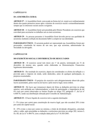 9
CAPÍTULO VI
DA ASSEMBLÉIA GERAL
ARTIGO 27 - A Assembléia Geral, convocada na forma da Lei, reunir-se-á ordinariamente
dentro dos quatro primeiros meses após o término do exercício social e extraordinariamente
sempre que os interesses sociais assim o exigirem.
ARTIGO 28 - A Assembléia Geral será presidida pelo Diretor Presidente em exercício que
convidará para secretariar os trabalhos um ou mais acionistas.
ARTIGO 29 - As pessoas presentes à Assembléia Geral deverão provar sua qualidade de
acionistas mediante exibição de documento hábil a comprovar sua identidade.
PARÁGRAFO ÚNICO - O acionista poderá ser representado nas Assembléias Gerais por
procurador, constituído há menos de um ano, que seja acionista, administrador da
Sociedade ou advogado.
CAPÍTULO VII
DO EXERCÍCIO SOCIAL E DISTRIBUIÇÃO DE RESULTADOS
ARTIGO 30 - O exercício social terá início em 1° de janeiro, terminando em 31 de
dezembro do mesmo ano, quando serão elaboradas as Demonstrações Financeiras
legalmente determinadas.
ARTIGO 31 - Do resultado do exercício, depois de considerados os efeitos da inflação e a
provisão para o imposto de renda, serão deduzidos, antes de qualquer participação, os
prejuízos acumulados.
PARÁGRAFO ÚNICO - O prejuízo do exercício será obrigatoriamente absorvido pelos
lucros acumulados, pelas reservas de lucros e pela reserva legal, nessa ordem.
ARTIGO 32 - Do lucro que remanescer depois de feitas as deduções previstas no artigo
anterior, será atribuída aos Administradores, a título de participação, a importância de até
6% (seis por cento) observados os limites fixados no artigo 152, parágrafo 1°, da Lei nº
6.404/76, sendo sua distribuição efetuada pelo Conselho de Administração.
ARTIGO 33 - O lucro líquido do exercício terá a seguinte destinação:
I - 5% (cinco por cento) para constituição da reserva legal, que não excederá 20% (vinte
por cento) do capital social.
II - 25% (vinte e cinco por cento) no mínimo, a título de dividendo obrigatório, calculado
sobre o saldo, após procedidas as deduções e acréscimos previstos no artigo 202, incisos I,
II e III, da Lei n° 6.404/76, com a redação dada pela Lei nº 10.303/2001.
191
 