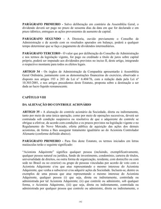 10
PARÁGRAFO PRIMEIRO - Salvo deliberação em contrário da Assembléia Geral, o
dividendo deverá ser pago no prazo de sessenta dias da data em que for declarado e em
prazo idêntico, entregues as ações provenientes de aumento de capital.
PARÁGRAFO SEGUNDO - A Diretoria, ouvido previamente o Conselho de
Administração e de acordo com os resultados apurados em balanço, poderá a qualquer
tempo determinar que se faça o pagamento de dividendos intermediários.
PARÁGRAFO TERCEIRO - O valor que por deliberação do Conselho de Administração
e nos termos da legislação vigente, for pago ou creditado a título de juros sobre capital
próprio, poderá ser imputado aos dividendos previstos no inciso II, deste artigo, integrando
o respectivo montante para todos os efeitos legais.
ARTIGO 34 - Os órgãos de Administração da Companhia apresentarão à Assembléia
Geral Ordinária, juntamente com as demonstrações financeiras do exercício, observado o
disposto nos artigos 193 a 203 da Lei n° 6.404/76, com a redação dada pela Lei nº
10.303/2001, e nos artigos precedentes deste Estatuto, proposta sobre a destinação a ser
dada ao lucro líquido remanescente.
CAPÍTULO VIII
DA ALIENAÇÃO DO CONTROLE ACIONÁRIO
ARTIGO 35 - A alienação do controle acionário da Sociedade, direta ou indiretamente,
tanto por meio de uma única operação, como por meio de operações sucessivas, deverá ser
contratada sob condição suspensiva ou resolutiva de que o adquirente do controle se
obrigue a efetivar, de acordo com condições e os prazos previstos na legislação vigente e no
Regulamento do Novo Mercado, oferta pública de aquisição das ações dos demais
acionistas, de forma a lhes assegurar tratamento igualitário ao do Acionista Controlador
Alienante (conforme definido abaixo).
PARÁGRAFO PRIMEIRO - Para fins deste Estatuto, os termos iniciados em letras
maiúsculas terão o seguinte significado:
“Acionista Adquirente” significa qualquer pessoa (incluindo, exemplificativamente,
qualquer pessoa natural ou jurídica, fundo de investimento, condomínio, carteira de títulos,
universalidade de direitos, ou outra forma de organização, residente, com domicílio ou com
sede no Brasil ou no exterior) ou grupo de pessoas vinculadas por acordo de voto com o
Acionista Adquirente e/ou que atue representando o mesmo interesse do Acionista
Adquirente, que venha a subscrever e/ou adquirir ações da Sociedade. Incluem-se, dentre os
exemplos de uma pessoa que atue representando o mesmo interesse do Acionista
Adquirente, qualquer pessoa (i) que seja, direta ou indiretamente, controlada ou
administrada por tal Acionista Adquirente; (ii) que controle ou administre, sob qualquer
forma, o Acionista Adquirente, (iii) que seja, direta ou indiretamente, controlada ou
administrada por qualquer pessoa que controle ou administre, direta ou indiretamente, o
192
 