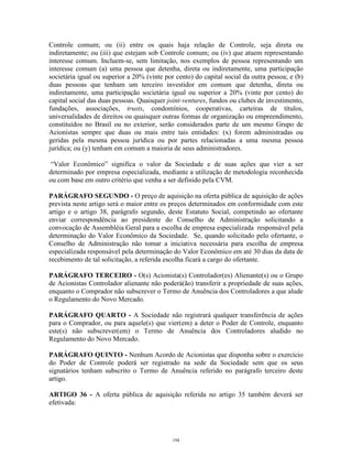 12
Controle comum; ou (ii) entre os quais haja relação de Controle, seja direta ou
indiretamente; ou (iii) que estejam sob Controle comum; ou (iv) que atuem representando
interesse comum. Incluem-se, sem limitação, nos exemplos de pessoa representando um
interesse comum (a) uma pessoa que detenha, direta ou indiretamente, uma participação
societária igual ou superior a 20% (vinte por cento) do capital social da outra pessoa; e (b)
duas pessoas que tenham um terceiro investidor em comum que detenha, direta ou
indiretamente, uma participação societária igual ou superior a 20% (vinte por cento) do
capital social das duas pessoas. Quaisquer joint-ventures, fundos ou clubes de investimento,
fundações, associações, trusts, condomínios, cooperativas, carteiras de títulos,
universalidades de direitos ou quaisquer outras formas de organização ou empreendimento,
constituídos no Brasil ou no exterior, serão considerados parte de um mesmo Grupo de
Acionistas sempre que duas ou mais entre tais entidades: (x) forem administradas ou
geridas pela mesma pessoa jurídica ou por partes relacionadas a uma mesma pessoa
jurídica; ou (y) tenham em comum a maioria de seus administradores.
“Valor Econômico” significa o valor da Sociedade e de suas ações que vier a ser
determinado por empresa especializada, mediante a utilização de metodologia reconhecida
ou com base em outro critério que venha a ser definido pela CVM.
PARÁGRAFO SEGUNDO - O preço de aquisição na oferta pública de aquisição de ações
prevista neste artigo será o maior entre os preços determinados em conformidade com este
artigo e o artigo 38, parágrafo segundo, deste Estatuto Social, competindo ao ofertante
enviar correspondência ao presidente do Conselho de Administração solicitando a
convocação de Assembléia Geral para a escolha de empresa especializada responsável pela
determinação do Valor Econômico da Sociedade. Se, quando solicitado pelo ofertante, o
Conselho de Administração não tomar a iniciativa necessária para escolha de empresa
especializada responsável pela determinação do Valor Econômico em até 30 dias da data de
recebimento de tal solicitação, a referida escolha ficará a cargo do ofertante.
PARÁGRAFO TERCEIRO - O(s) Acionista(s) Controlador(es) Alienante(s) ou o Grupo
de Acionistas Controlador alienante não poderá(ão) transferir a propriedade de suas ações,
enquanto o Comprador não subscrever o Termo de Anuência dos Controladores a que alude
o Regulamento do Novo Mercado.
PARÁGRAFO QUARTO - A Sociedade não registrará qualquer transferência de ações
para o Comprador, ou para aquele(s) que vier(em) a deter o Poder de Controle, enquanto
este(s) não subscrever(em) o Termo de Anuência dos Controladores aludido no
Regulamento do Novo Mercado.
PARÁGRAFO QUINTO - Nenhum Acordo de Acionistas que disponha sobre o exercício
do Poder de Controle poderá ser registrado na sede da Sociedade sem que os seus
signatários tenham subscrito o Termo de Anuência referido no parágrafo terceiro deste
artigo.
ARTIGO 36 - A oferta pública de aquisição referida no artigo 35 também deverá ser
efetivada:
194
 