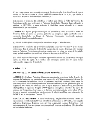 13
(i) nos casos em que houver cessão onerosa de direitos de subscrição de ações e de outros
títulos ou direitos relativos a valores mobiliários conversíveis em ações, que venha a
resultar na Alienação do Controle da Sociedade; e
(ii) em caso de alienação de controle de sociedade que detenha o Poder de Controle da
Sociedade, sendo que, neste caso, o Acionista Controlador Alienante ficará obrigado a
declarar à BOVESPA o valor atribuído à Sociedade nessa alienação e a anexar
documentação que o comprove.
ARTIGO 37 - Aquele que já detiver ações da Sociedade e venha a adquirir o Poder de
Controle desta, em razão de contrato particular de compra de ações celebrado com o
Acionista Controlador ou Grupo de Acionista Controlador, envolvendo qualquer
quantidade de ações, estará obrigado a:
(i) efetivar a oferta pública de aquisição referida no artigo 35 deste Estatuto;
(ii) ressarcir os acionistas de quem tenha comprado ações em bolsa nos 06 (seis) meses
anteriores à data da alienação do Controle, a quem deverá pagar a diferença entre o preço
pago ao Acionista Controlador Alienante e o valor pago em bolsa, por ações da Sociedade
neste período, devidamente atualizado pela variação positiva do IGP-M; e
(iii) tomar medidas cabíveis para recompor o percentual mínimo de 25% (vinte e cinco por
cento) do total das ações da Sociedade em circulação, dentro dos 06 (seis) meses
subseqüentes à aquisição do Controle.
CAPÍTULO IX
DA PROTEÇÃO DA DISPERSÃO DA BASE ACIONÁRIA
ARTIGO 38 - Qualquer Acionista Adquirente, que adquira ou se torne titular de ações de
emissão da Sociedade, em quantidade igual ou superior a 20% (vinte por cento) do total de
ações de emissão da Sociedade, deverá, no prazo máximo de 60 (sessenta) dias a contar da
data de aquisição ou do evento que resultou na titularidade de ações em quantidade igual ou
superior a 20% (vinte por cento) do total de ações de emissão da Sociedade, realizar uma
oferta pública de aquisição de ações (“OPA”) para a aquisição da totalidade das ações de
emissão da Companhia, observando-se o disposto na regulamentação aplicável da CVM,
inclusive quanto à necessidade ou não de registro de tal oferta pública, os regulamentos da
BOVESPA e os termos deste Capítulo IX.
PARÁGRAFO PRIMEIRO - A OPA deverá ser (i) dirigida indistintamente a todos os
acionistas da Sociedade; (ii) efetivada em leilão a ser realizado na BOVESPA; (iii) lançada
pelo preço determinado de acordo com o previsto no parágrafo segundo deste artigo; e (iv)
para pagamento à vista, em moeda corrente nacional, contra a aquisição na OPA de ações
de emissão da Sociedade.
195
 