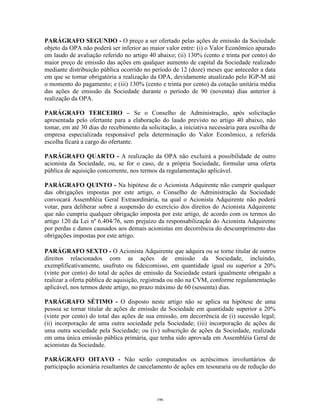 14
PARÁGRAFO SEGUNDO - O preço a ser ofertado pelas ações de emissão da Sociedade
objeto da OPA não poderá ser inferior ao maior valor entre: (i) o Valor Econômico apurado
em laudo de avaliação referido no artigo 40 abaixo; (ii) 130% (cento e trinta por cento) do
maior preço de emissão das ações em qualquer aumento de capital da Sociedade realizado
mediante distribuição pública ocorrido no período de 12 (doze) meses que anteceder a data
em que se tornar obrigatória a realização da OPA, devidamente atualizado pelo IGP-M até
o momento do pagamento; e (iii) 130% (cento e trinta por cento) da cotação unitária média
das ações de emissão da Sociedade durante o período de 90 (noventa) dias anterior à
realização da OPA.
PARÁGRAFO TERCEIRO – Se o Conselho de Administração, após solicitação
apresentada pelo ofertante para a elaboração do laudo previsto no artigo 40 abaixo, não
tomar, em até 30 dias do recebimento da solicitação, a iniciativa necessária para escolha de
empresa especializada responsável pela determinação do Valor Econômico, a referida
escolha ficará a cargo do ofertante.
PARÁGRAFO QUARTO - A realização da OPA não excluirá a possibilidade de outro
acionista da Sociedade, ou, se for o caso, de a própria Sociedade, formular uma oferta
pública de aquisição concorrente, nos termos da regulamentação aplicável.
PARÁGRAFO QUINTO - Na hipótese de o Acionista Adquirente não cumprir qualquer
das obrigações impostas por este artigo, o Conselho de Administração da Sociedade
convocará Assembléia Geral Extraordinária, na qual o Acionista Adquirente não poderá
votar, para deliberar sobre a suspensão do exercício dos direitos do Acionista Adquirente
que não cumpriu qualquer obrigação imposta por este artigo, de acordo com os termos do
artigo 120 da Lei nº 6.404/76, sem prejuízo da responsabilização do Acionista Adquirente
por perdas e danos causados aos demais acionistas em decorrência do descumprimento das
obrigações impostas por este artigo.
PARÁGRAFO SEXTO - O Acionista Adquirente que adquira ou se torne titular de outros
direitos relacionados com as ações de emissão da Sociedade, incluindo,
exemplificativamente, usufruto ou fideicomisso, em quantidade igual ou superior a 20%
(vinte por cento) do total de ações de emissão da Sociedade estará igualmente obrigado a
realizar a oferta pública de aquisição, registrada ou não na CVM, conforme regulamentação
aplicável, nos termos deste artigo, no prazo máximo de 60 (sessenta) dias.
PARÁGRAFO SÉTIMO - O disposto neste artigo não se aplica na hipótese de uma
pessoa se tornar titular de ações de emissão da Sociedade em quantidade superior a 20%
(vinte por cento) do total das ações de sua emissão, em decorrência de (i) sucessão legal;
(ii) incorporação de uma outra sociedade pela Sociedade; (iii) incorporação de ações de
uma outra sociedade pela Sociedade; ou (iv) subscrição de ações da Sociedade, realizada
em uma única emissão pública primária, que tenha sido aprovada em Assembléia Geral de
acionistas da Sociedade.
PARÁGRAFO OITAVO - Não serão computados os acréscimos involuntários de
participação acionária resultantes de cancelamento de ações em tesouraria ou de redução do
196
 