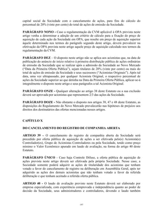 15
capital social da Sociedade com o cancelamento de ações, para fins do cálculo do
percentual de 20% (vinte por cento) do total de ações de emissão da Sociedade.
PARÁGRAFO NONO - Caso a regulamentação da CVM aplicável à OPA prevista neste
artigo venha a determinar a adoção de um critério de cálculo para a fixação do preço de
aquisição de cada ação da Sociedade em OPA, que resulte em preço de aquisição superior
àquele determinado nos termos do parágrafo segundo deste artigo, deverá prevalecer na
efetivação da OPA prevista neste artigo aquele preço de aquisição calculado nos termos da
regulamentação da CVM.
PARÁGRAFO DEZ – O disposto neste artigo não se aplica aos acionistas que, na data de
publicação do anúncio de início relativo à primeira distribuição pública de ações ordinárias
de emissão da Sociedade que se realizar após a admissão da Sociedade ao Novo Mercado
(“Data da Primeira Oferta Pública”), sejam titulares de 20% (vinte por cento) ou mais do
total de ações de emissão da Sociedade e seus sucessores (“Acionistas Originais”). Após tal
data, uma vez ultrapassado, por qualquer Acionista Original, o respectivo percentual de
ações da Sociedade superior ao que detinha na Data da Primeira Oferta Pública, aplicar-se-á
integralmente o disposto neste artigo e seus parágrafos a tal Acionista Original.
PARÁGRAFO ONZE - Qualquer alteração ao artigo 38 deste Estatuto ou a sua exclusão
deverá ser aprovada por acionistas que representem 2/3 das ações da Sociedade.
PARÁGRAFO DOZE - Não obstante o disposto nos artigos 38, 47 e 48 deste Estatuto, as
disposições do Regulamento do Novo Mercado prevalecerão nas hipóteses de prejuízo aos
direitos dos destinatários das ofertas mencionadas nesses artigos.
CAPÍTULO X
DO CANCELAMENTO DO REGISTRO DE COMPANHIA ABERTA
ARTIGO 39 – O cancelamento do registro de companhia aberta da Sociedade será
precedido por oferta pública de aquisição de ações a ser efetivada pelo(s) Acionista(s)
Controlador(es), Grupo de Acionistas Controladores ou pela Sociedade, tendo como preço
mínimo o Valor Econômico apurado em laudo de avaliação, na forma do artigo 40 deste
Estatuto.
PARÁGRAFO ÚNICO - Caso haja Controle Difuso, a oferta pública de aquisição de
ações prevista neste artigo deverá ser efetivada pela própria Sociedade. Nesse caso, a
Sociedade somente poderá adquirir as ações de titularidade dos acionistas que tenham
votado a favor do cancelamento de registro na deliberação em Assembléia Geral, após ter
adquirido as ações dos demais acionistas que não tenham votado a favor da referida
deliberação e que tenham aceitado a referida oferta pública.
ARTIGO 40 - O laudo de avaliação previsto neste Estatuto deverá ser elaborado por
empresa especializada, com experiência comprovada e independência quanto ao poder de
decisão da Sociedade, seus administradores e controladores, devendo o laudo também
197
 