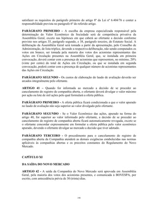 16
satisfazer os requisitos do parágrafo primeiro do artigo 8º da Lei nº 6.404/76 e conter a
responsabilidade prevista no parágrafo 6º do referido artigo.
PARÁGRAFO PRIMEIRO – A escolha da empresa especializada responsável pela
determinação do Valor Econômico da Sociedade será de competência privativa da
Assembléia Geral, exceto nas hipóteses em que caberá ao ofertante a decisão conforme
previsto nos artigos 35, parágrafo segundo, e 38, parágrafo terceiro, do Estatuto Social. A
deliberação da Assembléia Geral será tomada a partir da apresentação, pelo Conselho de
Administração, de lista tríplice, devendo a respectiva deliberação, não sendo computados os
votos em branco, ser tomada pela maioria dos votos dos acionistas representantes das
Ações em Circulação presentes na Assembléia Geral, que, se instalada em primeira
convocação, deverá contar com a presença de acionistas que representem, no mínimo, 20%
(vinte por cento) do total de Ações em Circulação, ou que se instalada em segunda
convocação, poderá contar com a presença de qualquer número de acionistas representantes
das Ações em Circulação.
PARÁGRAFO SEGUNDO - Os custos de elaboração do laudo de avaliação deverão ser
arcados integralmente pelo ofertante.
ARTIGO 41 – Quando for informada ao mercado a decisão de se proceder ao
cancelamento do registro de companhia aberta, o ofertante deverá divulgar o valor máximo
por ação ou lote de mil ações pelo qual formulará a oferta pública.
PARÁGRAFO PRIMEIRO - A oferta pública ficará condicionada a que o valor apurado
no laudo de avaliação não seja superior ao valor divulgado pelo ofertante.
PARÁGRAFO SEGUNDO - Se o Valor Econômico das ações, apurado na forma do
artigo 40, for superior ao valor informado pelo ofertante, a decisão de se proceder ao
cancelamento do registro de companhia aberta ficará automaticamente revogada, exceto se
o ofertante concordar expressamente em formular a oferta pública pelo valor econômico
apurado, devendo o ofertante divulgar ao mercado a decisão que tiver adotado.
PARÁGRAFO TERCEIRO - O procedimento para o cancelamento do registro de
companhia aberta da Companhia atenderá as demais exigências estabelecidas nas normas
aplicáveis às companhias abertas e os preceitos constantes do Regulamento do Novo
Mercado.
CAPÍTULO XI
DA SAÍDA DO NOVO MERCADO
ARTIGO 42 - A saída da Companhia do Novo Mercado será aprovada em Assembléia
Geral, pela maioria dos votos dos acionistas presentes, e comunicada à BOVESPA, por
escrito, com antecedência prévia de 30 (trinta) dias.
198
 
