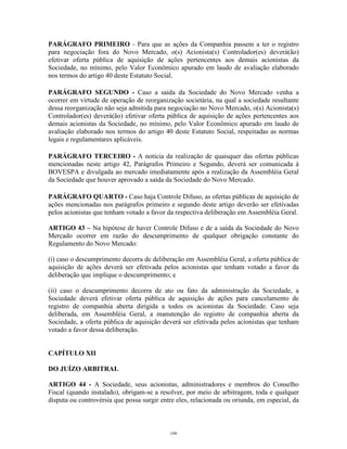 17
PARÁGRAFO PRIMEIRO - Para que as ações da Companhia passem a ter o registro
para negociação fora do Novo Mercado, o(s) Acionista(s) Controlador(es) deverá(ão)
efetivar oferta pública de aquisição de ações pertencentes aos demais acionistas da
Sociedade, no mínimo, pelo Valor Econômico apurado em laudo de avaliação elaborado
nos termos do artigo 40 deste Estatuto Social.
PARÁGRAFO SEGUNDO - Caso a saída da Sociedade do Novo Mercado venha a
ocorrer em virtude de operação de reorganização societária, na qual a sociedade resultante
dessa reorganização não seja admitida para negociação no Novo Mercado, o(s) Acionista(s)
Controlador(es) deverá(ão) efetivar oferta pública de aquisição de ações pertencentes aos
demais acionistas da Sociedade, no mínimo, pelo Valor Econômico apurado em laudo de
avaliação elaborado nos termos do artigo 40 deste Estatuto Social, respeitadas as normas
legais e regulamentares aplicáveis.
PARÁGRAFO TERCEIRO - A notícia da realização de quaisquer das ofertas públicas
mencionadas neste artigo 42, Parágrafos Primeiro e Segundo, deverá ser comunicada à
BOVESPA e divulgada ao mercado imediatamente após a realização da Assembléia Geral
da Sociedade que houver aprovado a saída da Sociedade do Novo Mercado.
PARÁGRAFO QUARTO - Caso haja Controle Difuso, as ofertas públicas de aquisição de
ações mencionadas nos parágrafos primeiro e segundo deste artigo deverão ser efetivadas
pelos acionistas que tenham votado a favor da respectiva deliberação em Assembléia Geral.
ARTIGO 43 – Na hipótese de haver Controle Difuso e de a saída da Sociedade do Novo
Mercado ocorrer em razão do descumprimento de qualquer obrigação constante do
Regulamento do Novo Mercado:
(i) caso o descumprimento decorra de deliberação em Assembléia Geral, a oferta pública de
aquisição de ações deverá ser efetivada pelos acionistas que tenham votado a favor da
deliberação que implique o descumprimento; e
(ii) caso o descumprimento decorra de ato ou fato da administração da Sociedade, a
Sociedade deverá efetivar oferta pública de aquisição de ações para cancelamento de
registro de companhia aberta dirigida a todos os acionistas da Sociedade. Caso seja
deliberada, em Assembléia Geral, a manutenção do registro de companhia aberta da
Sociedade, a oferta pública de aquisição deverá ser efetivada pelos acionistas que tenham
votado a favor dessa deliberação.
CAPÍTULO XII
DO JUÍZO ARBITRAL
ARTIGO 44 - A Sociedade, seus acionistas, administradores e membros do Conselho
Fiscal (quando instalado), obrigam-se a resolver, por meio de arbitragem, toda e qualquer
disputa ou controvérsia que possa surgir entre eles, relacionada ou oriunda, em especial, da
199
 