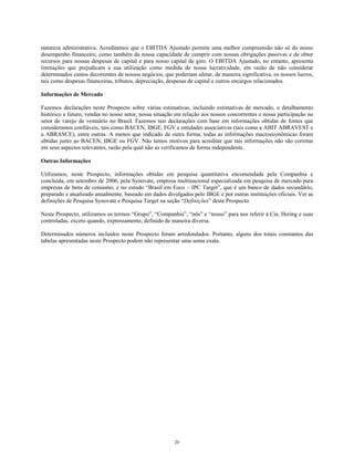 natureza administrativa. Acreditamos que o EBITDA Ajustado permite uma melhor compreensão não só do nosso
desempenho financeiro, como também da nossa capacidade de cumprir com nossas obrigações passivas e de obter
recursos para nossas despesas de capital e para nosso capital de giro. O EBITDA Ajustado, no entanto, apresenta
limitações que prejudicam a sua utilização como medida de nossa lucratividade, em razão de não considerar
determinados custos decorrentes de nossos negócios, que poderiam afetar, de maneira significativa, os nossos lucros,
tais como despesas financeiras, tributos, depreciação, despesas de capital e outros encargos relacionados.
Informações de Mercado
Fazemos declarações neste Prospecto sobre várias estimativas, incluindo estimativas de mercado, o detalhamento
histórico e futuro, vendas no nosso setor, nossa situação em relação aos nossos concorrentes e nossa participação no
setor de varejo de vestuário no Brasil. Fazemos tais declarações com base em informações obtidas de fontes que
consideramos confiáveis, tais como BACEN, IBGE, FGV e entidades associativas (tais como a ABIT ABRAVEST e
a ABRASCE), entre outras. A menos que indicado de outra forma, todas as informações macroeconômicas foram
obtidas junto ao BACEN, IBGE ou FGV. Não temos motivos para acreditar que tais informações não são corretas
em seus aspectos relevantes, razão pela qual não as verificamos de forma independente.
Outras Informações
Utilizamos, neste Prospecto, informações obtidas em pesquisa quantitativa encomendada pela Companhia e
concluída, em setembro de 2006, pela Synovate, empresa multinacional especializada em pesquisa de mercado para
empresas de bens de consumo, e no estudo “Brasil em Foco – IPC Target”, que é um banco de dados secundário,
preparado e atualizado anualmente, baseado em dados divulgados pelo IBGE e por outras instituições oficiais. Ver as
definições de Pesquisa Synovate e Pesquisa Target na seção “Definições” deste Prospecto.
Neste Prospecto, utilizamos os termos “Grupo”, “Companhia”, “nós” e “nosso” para nos referir à Cia. Hering e suas
controladas, exceto quando, expressamente, definido de maneira diversa.
Determinados números incluídos neste Prospecto foram arredondados. Portanto, alguns dos totais constantes das
tabelas apresentadas neste Prospecto podem não representar uma soma exata.
20
 