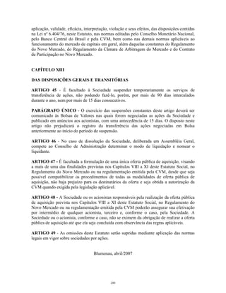 18
aplicação, validade, eficácia, interpretação, violação e seus efeitos, das disposições contidas
na Lei nº 6.404/76, neste Estatuto, nas normas editadas pelo Conselho Monetário Nacional,
pelo Banco Central do Brasil e pela CVM, bem como nas demais normas aplicáveis ao
funcionamento do mercado de capitais em geral, além daquelas constantes do Regulamento
do Novo Mercado, do Regulamento da Câmara de Arbitragem do Mercado e do Contrato
de Participação no Novo Mercado.
CAPÍTULO XIII
DAS DISPOSIÇÕES GERAIS E TRANSITÓRIAS
ARTIGO 45 - É facultado à Sociedade suspender temporariamente os serviços de
transferência de ações, não podendo fazê-lo, porém, por mais de 90 dias intercalados
durante o ano, nem por mais de 15 dias consecutivos.
PARÁGRAFO ÚNICO - O exercício das suspensões constantes deste artigo deverá ser
comunicado às Bolsas de Valores nas quais forem negociadas as ações da Sociedade e
publicado em anúncios aos acionistas, com uma antecedência de 15 dias. O disposto neste
artigo não prejudicará o registro da transferência das ações negociadas em Bolsa
anteriormente ao início do período de suspensão.
ARTIGO 46 - No caso de dissolução da Sociedade, deliberada em Assembléia Geral,
compete ao Conselho de Administração determinar o modo de liquidação e nomear o
liquidante.
ARTIGO 47 - É facultada a formulação de uma única oferta pública de aquisição, visando
a mais de uma das finalidades previstas nos Capítulos VIII a XI deste Estatuto Social, no
Regulamento do Novo Mercado ou na regulamentação emitida pela CVM, desde que seja
possível compatibilizar os procedimentos de todas as modalidades de oferta pública de
aquisição, não haja prejuízo para os destinatários da oferta e seja obtida a autorização da
CVM quando exigida pela legislação aplicável.
ARTIGO 48 - A Sociedade ou os acionistas responsáveis pela realização da oferta pública
de aquisição prevista nos Capítulos VIII a XI deste Estatuto Social, no Regulamento do
Novo Mercado ou na regulamentação emitida pela CVM poderão assegurar sua efetivação
por intermédio de qualquer acionista, terceiro e, conforme o caso, pela Sociedade. A
Sociedade ou o acionista, conforme o caso, não se eximem da obrigação de realizar a oferta
pública de aquisição até que ela seja concluída com observância das regras aplicáveis.
ARTIGO 49 - As omissões deste Estatuto serão supridas mediante aplicação das normas
legais em vigor sobre sociedades por ações.
Blumenau, abril/2007
200
 