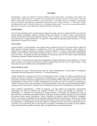 SUMÁRIO
Apresentamos a seguir um sumário de nossas atividades, nossos pontos fortes e estratégias. Este sumário não
contém todas as informações que o investidor deve considerar antes de decidir investir em nossas Ações. Para uma
melhor compreensão de nossas atividades e da presente Oferta, o investidor deverá ler cuidadosa e atentamente
todo este Prospecto, especialmente as informações contidas nas seções “Fatores de Risco” e “Discussão e Análise
da Administração sobre a Situação Financeira e os Resultados Operacionais”, bem como as nossas demonstrações
financeiras e respectivas notas explicativas, também incluídas neste Prospecto.
VISÃO GERAL
Com 127 anos de história, somos uma das maiores empresas de varejo e design de vestuário do Brasil, em termos de
receitas líquidas consolidadas, segundo a Pesquisa Target. Nós atuamos no varejo e criamos e desenvolvemos
coleções de vestuário sob três marcas próprias: “Hering”, “PUC” e “dzarm.”. Em 31 de março de 2007, contávamos
com uma rede de 151 Lojas Hering Store e 39 Lojas PUC, distribuídas nas principais praças brasileiras, e 17 Lojas
Hering Store e 4 Lojas PUC no exterior.
Nossas marcas
A marca “Hering” é nossa principal e mais rentável marca, responsável por 59,5% da receita bruta de vendas em
2006. Segundo a Pesquisa Synovate, é conhecida por 87,6% dos consumidores brasileiros, sendo sinônimo de
categoria, por exemplo, em camisetas. Associada ao vestuário “esportivo” e “casual” e valorizada pela qualidade do
produto, a marca “Hering” possui ampla aceitação nas Classes A, B e C e em qualquer faixa etária, especialmente
acima de 20 anos. Os produtos da marca são ofertados ao mercado por meio de seis coleções anuais, desenhadas
internamente, seguindo a tendência mundial do fast fashion.
A marca “PUC”, reconhecida como marca de alta qualidade de vestuário infantil para ocasiões especiais, é a 4ª maior
marca na Classe A, em termos de receita bruta, segundo a Pesquisa Synovate. Por sua vez, a marca “dzarm.” é uma
marca jeanswear para o público jovem, principalmente feminino.
Nossa estrutura de varejo
Nossa estrutura de varejo é formada por dois canais de venda complementares: as lojas próprias e franqueadas,
constituídas pela Rede Hering Store e Rede PUC, e o Varejo Multimarcas.
A Rede Hering Store, responsável por 46,3% do faturamento da marca “Hering” em 2006, está presente em 20
Estados por meio de uma rede de 151 lojas próprias e franqueadas (ou o equivalente a 19.617m2
), das quais 78 estão
localizadas no Estado de São Paulo, responsável por um terço do PIB em 2006. A Rede PUC, responsável por 37,8%
do faturamento da marca “PUC” em 2006, está presente em 16 Estados, por meio de 39 lojas (ou o equivalente a
1.809m2
), das quais 21 lojas estão localizadas no Estado de São Paulo. A rede conta com lojas de diferentes formatos
(shopping centers e lojas de rua) e tamanhos, que são definidos de acordo com as características do mercado local.
Temos utilizado, principalmente, o modelo de franquias, com lojas geridas por franqueados, rigorosamente
selecionados, que pode ser replicado com agilidade, eficiência de custos e proximidade ao consumidor. A
uniformidade e a consistência da experiência de compras perante o consumidor são garantidas por meio do
desenvolvimento centralizado, pela administração da Companhia, de todos os padrões do ponto de venda (variedade
de produtos, preços, projeto arquitetônico, vitrines, disposição de produtos, material publicitário, embalagens,
banners, entre outros) e da adaptação desses produtos às especificidades dos mercados locais. Mantemos um diálogo
constante com os franqueados, por meio do Conselho de Franquias e outros canais informais, o que permite a troca
de experiências e o aprimoramento das decisões relativas à operação das lojas. Do total de Lojas Hering Store e
Lojas PUC, nove Lojas Hering Store e uma Loja PUC são próprias, normalmente lojas modelo, de maior tamanho,
cujas operações fazemos questão de controlar, dada sua importância para a construção da marca.
22
 