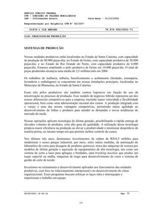 SERVIÇO PÚBLICO FEDERAL
CVM - COMISSÃO DE VALORES MOBILIÁRIOS
IAN - Informações Anuais Data-Base - 31/12/2006
Reapresentação por Exigência CVM Nº 82/2007
01476-1 CIA HERING 78.876.950/0001-71
11.01 - PROCESSO DE PRODUÇÃO
26/06/2007 16:06:16 Pág: 28
SISTEMAS DE PRODUÇÃO
Nossas unidades produtivas estão localizadas no Estado de Santa Catarina, com capacidade
de produção de 80.000 peças/dia; no Estado de Goiás, com capacidade produtiva de 50.000
peças/dia; e no Estado do Rio Grande do Norte, com capacidade produtiva de 6.000
peças/dia. Estamos ampliando o pólo produtivo de Goiás em 10.000 peças/dia. O total de
peças produzidas alcançou uma média de 2,5 milhões/mês em 2006.
Os trabalhos de malharia, talharia, beneficiamento e acabamento (bordado, estamparia,
lavanderia e embalagens) se concentram em nossas instalações principais, localizadas no
Município de Blumenau, no Estado de Santa Catarina.
Esses três pólos produtivos são também centros logísticos em função do uso da
terceirização no processo de produção. Esse modelo de negócios híbrido representa um dos
nossos diferenciais competitivos para a empresa, trazendo maior velocidade e flexibilidade
operacional, bem como uma administração racional dos custos. A produção integrada com
o varejo é uma das nossas vantagens competitivas, permitindo maior agilidade no
desenvolvimento de linhas e produtos para atender às demandas e novas tendências do
mercado de moda.
Nossas operações aplicam tecnologia de última geração, possibilitando a rápida entrega de
elevados volumes de produtos, com alto grau de qualidade. A utilização dessa tecnologia
propicia maior eficiência na produção ao elevar a produtividade e minimizar desperdício de
matéria-prima, ao mesmo tempo em que permite melhor controle de custos.
Nos últimos três anos, destinamos investimentos da ordem de R$10,5 milhões para
modernizar o nosso parque industrial, por meio, entre outras medidas, da automação do
laboratório de cores para dosagem de produtos químicos, troca das máquinas de costura por
modelos de última geração e aquisição de equipamentos de alta tecnologia, tais como um
sistema de corte a laser para apliques e bordados, uma brushing machine que produz um
toque especial na malha, máquinas de tingir para desenvolvimento de cores e sistema de
gestão de corte de tecido.
Investimos no treinamento e desenvolvimento aplicados aos funcionários das unidades
produtivas, com foco no relacionamento interpessoal e no desenvolvimento do clima
organizacional. Esses programas buscam reforçar os laços intra e interequipes e
impulsionar o trabalho em equipe.
226
 