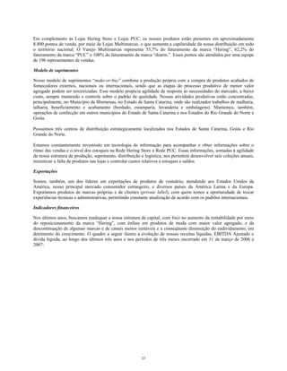 Em complemento às Lojas Hering Store e Lojas PUC, os nossos produtos estão presentes em aproximadamente
8.800 pontos de venda, por meio de Lojas Multimarcas, o que aumenta a capilaridade da nossa distribuição em todo
o território nacional. O Varejo Multimarcas representa 53,7% do faturamento da marca “Hering”, 62,2% do
faturamento da marca “PUC” e 100% do faturamento da marca “dzarm.”. Esses pontos são atendidos por uma equipe
de 196 representantes de vendas.
Modelo de suprimentos
Nosso modelo de suprimentos “make-or-buy” combina a produção própria com a compra de produtos acabados de
fornecedores externos, nacionais ou internacionais, sendo que as etapas do processo produtivo de menor valor
agregado podem ser terceirizadas. Esse modelo propicia agilidade de resposta às necessidades do mercado, a baixo
custo, sempre mantendo o controle sobre o padrão de qualidade. Nossas atividades produtivas estão concentradas,
principalmente, no Município de Blumenau, no Estado de Santa Catarina, onde são realizados trabalhos de malharia,
talharia, beneficiamento e acabamento (bordado, estamparia, lavanderia e embalagens). Mantemos, também,
operações de confecção em outros municípios do Estado de Santa Catarina e nos Estados do Rio Grande do Norte e
Goiás.
Possuímos três centros de distribuição estrategicamente localizados nos Estados de Santa Catarina, Goiás e Rio
Grande do Norte.
Estamos constantemente investindo em tecnologia de informação para acompanhar e obter informações sobre o
ritmo das vendas e o nível dos estoques na Rede Hering Store e Rede PUC. Essas informações, somadas à agilidade
da nossa estrutura de produção, suprimento, distribuição e logística, nos permitem desenvolver seis coleções anuais,
minimizar a falta de produtos nas lojas e controlar custos relativos a estoques e saldos.
Exportações
Somos, também, um dos líderes em exportações de produtos de vestuário, atendendo aos Estados Unidos da
América, nosso principal mercado consumidor estrangeiro, e diversos países da América Latina e da Europa.
Exportamos produtos de marcas próprias e de clientes (private label), com quem temos a oportunidade de trocar
experiências técnicas e administrativas, permitindo constante atualização de acordo com os padrões internacionais.
Indicadores financeiros
Nos últimos anos, buscamos readequar a nossa estrutura de capital, com foco no aumento da rentabilidade por meio
do reposicionamento da marca “Hering”, com ênfase em produtos de moda com maior valor agregado, e da
descontinuação de algumas marcas e de canais menos rentáveis e a conseqüente diminuição do endividamento, em
detrimento do crescimento. O quadro a seguir ilustra a evolução de nossas receitas líquidas, EBITDA Ajustado e
dívida líquida, ao longo dos últimos três anos e nos períodos de três meses encerrado em 31 de março de 2006 e
2007:
23
 