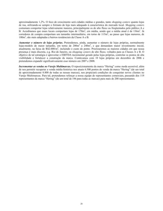 aproximadamente 1,2%. O foco de crescimento será cidades médias e grandes, tanto shopping centers quanto lojas
de rua, utilizando-se sempre o formato de loja mais adequado à característica do mercado local. Shopping centers
costumam comportar lojas relativamente maiores, principalmente os de alto fluxo ou freqüentados pelo público A e
B. Acreditamos que esses locais comportam lojas de 170m2
, em média, sendo que a média atual é de 136m2
. Já
corredores de compra comportam um tamanho intermediário, em torno de 115m2
, ao passo que lojas menores, de
100m2
, são mais adaptadas a bairros residenciais da Classe A e B.
Aumentar o número de lojas próprias. Pretendemos, ainda, aumentar o número de lojas próprias, normalmente
lojas-modelo de maior tamanho, em torno de 200m2
a 240m2
, e que demandam maior investimento inicial,
atualmente, na faixa de R$2.000/m2
, incluindo o custo do ponto. Priorizaremos as maiores cidades em que nossa
presença é mais discreta, e.g. Rio de Janeiro, ou shopping centers de alto fluxo, voltados para as Classes A e B. O
objetivo de tal estratégia é aproveitar o EBITDA incremental gerado pelas lojas próprias, controlar os pontos de alta
visibilidade e fortalecer a construção da marca. Contávamos com 10 lojas próprias em dezembro de 2006 e
pretendemos expandir significativamente esse número em 2007 e 2008.
Incrementar as vendas no Varejo Multimarcas. O reposicionamento da marca “Hering” como moda acessível, além
de nos permitir recuperar a venda média histórica nos atuais 6.500 pontos de venda da marca “Hering” (de um total
de aproximadamente 8.800 de todas as nossas marcas), nos propiciará condições de conquistar novos clientes no
Varejo Multimarcas. Para tal, pretendemos reforçar a nossa equipe de representantes comerciais, passando dos 119
representantes da marca “Hering” (de um total de 196 para todas as marcas) para mais de 200 representantes.
26
 
