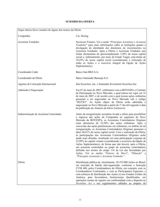 SUMÁRIO DA OFERTA
Segue abaixo breve sumário de alguns dos termos da Oferta:
Companhia Cia. Hering.
Acionista Vendedor Socinvest Finance. Ver a seção “Principais Acionistas e Acionista
Vendedor” para mais informações sobre as limitações quanto à
divulgação da identidade dos detentores de investimentos no
Acionista Vendedor. Após a Oferta o Acionista Vendedor será
titular diretamente de aproximadamente 3,38% de nosso capital
social e, indiretamente, por meio do Fundo Target, será titular de
10,43% do nosso capital social (considerando a colocação de
todas as Ações e o exercício integral da Opção de Ações
Suplementares).
Coordenador Líder Banco Itaú BBA S.A.
Coordenador da Oferta Banco Santander Banespa S.A.
Agentes de Colocação Internacional Itaú Securities, Inc. e Santander Investment Securities Inc.
Admissão à Negociação Em 07 de maio de 2007, celebramos com a BOVESPA o Contrato
de Participação no Novo Mercado, o qual entrou em vigor em 16
de maio de 2007, e de acordo com o qual nossas ações ordinárias
passaram a ser negociadas no Novo Mercado sob o código
“HGTX3”. As Ações objeto da Oferta serão admitidas à
negociação no Novo Mercado a partir do 1º dia útil seguinte à data
da publicação do Anúncio de Início (inclusive).
Indeterminação de Acionista Controlador Antes da reorganização societária levada a efeito para possibilitar
o ingresso das ações da Companhia no segmento do Novo
Mercado da BOVESPA, os Acionistas Controladores Originais
eram detentores de 53,58% das ações ordinárias. Após a
conversão das ações preferenciais em ordinárias, no âmbito de tal
reorganização, os Acionistas Controladores Originais passaram a
deter 40,41% do nosso capital social. Com a realização da Oferta,
as participações dos Acionistas Controladores Originais serão
ainda mais diluídas, resultando em uma participação conjunta de
22,99% do capital votante (considerando o exercício da Opção de
Ações Suplementares), de forma que não haverá, após a Oferta,
um acionista controlador ou grupo de acionistas controladores
definido nos termos do artigo 116 da Lei das Sociedades por
Ações. Ver as seções “Fatores de Risco”, “Diluição” e
“Principais Acionistas e Acionista Vendedor”.
Oferta Distribuição pública de, inicialmente, 28.333.000 Ações no Brasil,
em mercado de balcão não-organizado, conforme a Instrução
CVM 400, pelos Coordenadores da Oferta, em conjunto com os
Coordenadores Contratados, e com as Participantes Especiais, e
com esforços de distribuição das Ações (i) nos Estados Unidos da
América, para Investidores Institucionais Qualificados, em
operações isentas de registro em conformidade com o disposto no
Securities Act e nos regulamentos editados ao amparo do
33
 