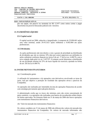 SERVIÇO PÚBLICO FEDERAL
CVM - COMISSÃO DE VALORES MOBILIÁRIOS
ITR - Informações Trimestrais Legislação Societária
EMPRESA COMERCIAL, INDUSTRIAL E OUTRAS Data-Base - 31/03/2006
Reapresentação Espontânea
01476-1 CIA HERING 78.876.950/0001-71
04.01 - NOTAS EXPLICATIVAS
03/07/2007 20:02:42 Pág: 17
por sua opção, um passivo no montante de R$ 12.957 como outras contas a pagar
decorrentes de possível discussão judicial com terceiros.
13. PATRIMÔNIO LÍQUIDO
13.1 Capital social
O capital social em 2006, subscrito e integralizado, é composto de 33.094.681 ações
sem valor nominal, sendo 24.412.621 ações ordinárias e 8.682.060 em ações
preferenciais.
13.2 Dividendos
As ações preferenciais não tem direito a voto e gozam de prioridade na distribuição
de dividendos que são no mínimo 10% (dez por cento) superiores aos atribuídos às
ações ordinárias conforme disposto no inciso I do art. 17 da Lei no. 6.404/76, com a
nova redação dada pela Lei no. 9.457/97. O estatuto social determina a distribuição
de um dividendo mínimo de 25% do lucro líquido do exercício, ajustado na forma
do art. 202 da Lei 6.404/76.
14. INSTRUMENTOS FINANCEIROS
(a) Considerações gerais
A utilização de instrumentos e de operações com derivativos envolvendo as taxas de
juros, tem por objetivo a proteção do resultado das operações ativas e passivas da
Companhia.
As operações são realizadas por intermédio da área de operações financeiras de acordo
com estratégia previamente aprovada pela diretoria.
A administração avalia que os riscos são mínimos, pois não existe concentração de
parte contrária, e as operações são realizadas com bancos de reconhecida solidez dentro
de limites aprovados. No trimestre findo em 31 de março de 2006 não houve operações
com instrumentos financeiros derivativos.
(b) Valor de mercado dos instrumentos financeiros
Os valores contábeis em 31 de março de 2006 não diferem dos valores de mercado dos
instrumentos financeiros da Companhia. Os valores de mercado informados não
334
 