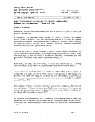 SERVIÇO PÚBLICO FEDERAL
CVM - COMISSÃO DE VALORES MOBILIÁRIOS
ITR - Informações Trimestrais Legislação Societária
EMPRESA COMERCIAL, INDUSTRIAL E OUTRAS Data-Base - 31/03/2006
Reapresentação Espontânea
01476-1 CIA HERING 78.876.950/0001-71
08.01 - COMENTÁRIO DO DESEMPENHO CONSOLIDADO NO TRIMESTRE
03/07/2007 20:02:48 Pág:
Relatório da Administração do 1º Trimestre de 2006
Senhores Acionistas:
Relatamos a seguir os principais fatos ocorridos neste 1º trimestre de 2006 com relação aos
negócios da Cia Hering:
O desempenho modesto da economia no final de 2005 e também a influência negativa dos
fatores climáticos ao longo do ano, não permitiram aos lojistas a renovação dos estoques
nos patamares esperados, reduzindo os pedidos de reposição à indústria, fazendo com que
as vendas no mercado nacional, no 1º trimestre, atingissem patamares ligeiramente
inferiores aos realizados em igual trimestre de 2005.
Já no que diz respeito às vendas destinadas ao mercado externo, embora o faturamento em
dólares americanos tenha se mantido, as dificuldades impostas pela política cambial, com a
sobrevalorização do Real em relação à moeda norte americana, contribuíram para uma
performance consolidada 18,8% inferior a igual trimestre de 2005.
Desta forma, em função dos fatores acima, as vendas totais consolidadas da Cia Hering
apresentaram uma redução de 10,7% quando comparadas ao mesmo período de 2005.
Todavia, ainda que os valores relativos às vendas não tenham tido a evolução esperada, a
estabilização dos preços de matéria prima somados a uma política de diferenciação dos
produtos, com maior valor agregado, resultaram em uma margem bruta basicamente nos
mesmos níveis percentuais praticadas no trimestre do exercício anterior, 37,3% para 2006
contra 38,1% em 2005.
Em relação às despesas operacionais, excluindo as despesas financeiras, a Cia Hering e
suas subsidiárias obtiveram de forma consolidada, através de uma política austera de
controle de despesas, um pequeno acréscimo de 2,1%, bastante inferior à inflação do
período, de 4,15%, medida com base no INPC.
No que tange às despesas financeiras, a Cia Hering de forma consolidada alcançou uma
redução de 39,2%, resultado da renegociação do seu endividamento ocorrida ao longo do
exercício de 2005, representado gastos inferiores em R$ 5,6 milhões para este trimestre de
2006.
343
 