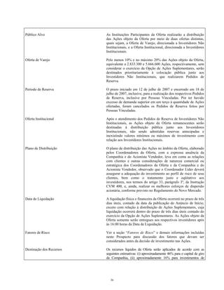 Público Alvo As Instituições Participantes da Oferta realizarão a distribuição
das Ações objeto da Oferta por meio de duas ofertas distintas,
quais sejam, a Oferta de Varejo, direcionada a Investidores Não
Institucionais, e a Oferta Institucional, direcionada a Investidores
Institucionais.
Oferta de Varejo Pelo menos 10% e no máximo 20% das Ações objeto da Oferta,
equivalente a 2.833.300 e 5.666.600 Ações, respectivamente, sem
considerar o exercício da Opção de Ações Suplementares, serão
destinados prioritariamente à colocação pública junto aos
Investidores Não Institucionais, que realizarem Pedidos de
Reserva.
Período de Reserva O prazo iniciado em 12 de julho de 2007 e encerrado em 18 de
julho de 2007, inclusive, para a realização dos respectivos Pedidos
de Reserva, inclusive por Pessoas Vinculadas. Por ter havido
excesso de demanda superior em um terço à quantidade de Ações
ofertadas, foram cancelados os Pedidos de Reserva feitos por
Pessoas Vinculadas.
Oferta Institucional Após o atendimento dos Pedidos de Reserva de Investidores Não
Institucionais, as Ações objeto da Oferta remanescentes serão
destinadas à distribuição pública junto aos Investidores
Institucionais, não sendo admitidas reservas antecipadas e
inexistindo valores mínimos ou máximos de investimento com
relação aos Investidores Institucionais.
Plano de Distribuição O plano de distribuição das Ações no âmbito da Oferta, elaborado
pelos Coordenadores da Oferta, com a expressa anuência da
Companhia e do Acionista Vendedor, leva em conta as relações
com clientes e outras considerações de natureza comercial ou
estratégica dos Coordenadores da Oferta e da Companhia e do
Acionista Vendedor, observado que o Coordenador Líder deverá
assegurar a adequação do investimento ao perfil de risco de seus
clientes, bem como o tratamento justo e eqüitativo aos
investidores, nos termos do artigo 33, parágrafo 3º, da Instrução
CVM 400, e, ainda, realizar os melhores esforços de dispersão
acionária, conforme previsto no Regulamento do Novo Mercado.
Data de Liquidação A liquidação física e financeira da Oferta ocorrerá no prazo de três
dias úteis, contado da data da publicação do Anúncio de Início,
exceto com relação à distribuição de Ações Suplementares, cuja
liquidação ocorrerá dentro do prazo de três dias úteis contado do
exercício da Opção de Ações Suplementares. As Ações objeto da
Oferta somente serão entregues aos respectivos investidores após
às 16:00 horas da Data de Liquidação.
Fatores de Risco Ver a seção “Fatores de Risco” e demais informações incluídas
neste Prospecto para discussão dos fatores que devam ser
considerados antes da decisão de investimento nas Ações.
Destinação dos Recursos Os recursos líquidos da Oferta serão aplicados de acordo com as
seguintes estimativas: (i) aproximadamente 46% para o capital de giro
da Companhia, (ii) aproximadamente 16% para investimentos de
36
 
