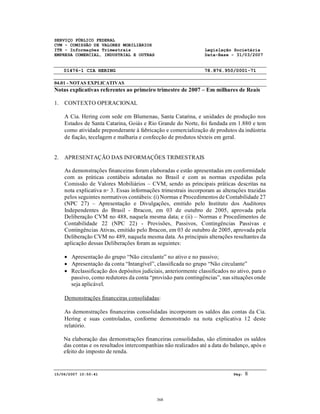 SERVIÇO PÚBLICO FEDERAL
CVM - COMISSÃO DE VALORES MOBILIÁRIOS
ITR - Informações Trimestrais Legislação Societária
EMPRESA COMERCIAL, INDUSTRIAL E OUTRAS Data-Base - 31/03/2007
01476-1 CIA HERING 78.876.950/0001-71
04.01 - NOTAS EXPLICATIVAS
15/06/2007 10:50:41 Pág: 8
Notas explicativas referentes ao primeiro trimestre de 2007 – Em milhares de Reais
1. CONTEXTO OPERACIONAL
A Cia. Hering com sede em Blumenau, Santa Catarina, e unidades de produção nos
Estados de Santa Catarina, Goiás e Rio Grande do Norte, foi fundada em 1.880 e tem
como atividade preponderante à fabricação e comercialização de produtos da indústria
de fiação, tecelagem e malharia e confecção de produtos têxteis em geral.
2. APRESENTAÇÃO DAS INFORMAÇÔES TRIMESTRAIS
As demonstrações financeiras foram elaboradas e estão apresentadas em conformidade
com as práticas contábeis adotadas no Brasil e com as normas expedidas pela
Comissão de Valores Mobiliários – CVM, sendo as principais práticas descritas na
nota explicativa n◦ 3. Essas informações trimestrais incorporam as alterações trazidas
pelos seguintes normativos contábeis: (i) Normas e Procedimentos de Contabilidade 27
(NPC 27) – Apresentação e Divulgações, emitido pelo Instituto dos Auditores
Independentes do Brasil - Ibracon, em 03 de outubro de 2005, aprovada pela
Deliberação CVM no 488, naquela mesma data; e (ii) – Normas e Procedimentos de
Contabilidade 22 (NPC 22) - Provisões, Passivos, Contingências Passivas e
Contingências Ativas, emitido pelo Ibracon, em 03 de outubro de 2005, aprovada pela
Deliberação CVM no 489, naquela mesma data. As principais alterações resultantes da
aplicação dessas Deliberações foram as seguintes:
• Apresentação do grupo “Não circulante” no ativo e no passivo;
• Apresentação da conta “Intangível”, classificada no grupo “Não circulante”
• Reclassificação dos depósitos judiciais, anteriormente classificados no ativo, para o
passivo, como redutores da conta “provisão para contingências”, nas situações onde
seja aplicável.
Demonstrações financeiras consolidadas:
As demonstrações financeiras consolidadas incorporam os saldos das contas da Cia.
Hering e suas controladas, conforme demonstrado na nota explicativa 12 deste
relatório.
Na elaboração das demonstrações financeiras consolidadas, são eliminados os saldos
das contas e os resultados intercompanhias não realizados até a data do balanço, após o
efeito do imposto de renda.
368
 