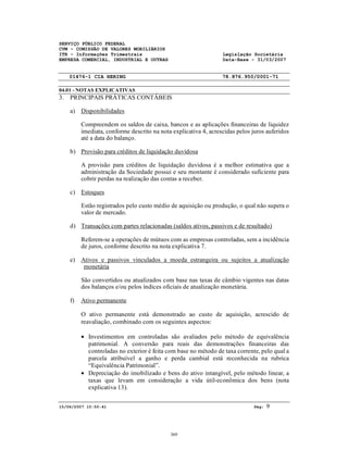 SERVIÇO PÚBLICO FEDERAL
CVM - COMISSÃO DE VALORES MOBILIÁRIOS
ITR - Informações Trimestrais Legislação Societária
EMPRESA COMERCIAL, INDUSTRIAL E OUTRAS Data-Base - 31/03/2007
01476-1 CIA HERING 78.876.950/0001-71
04.01 - NOTAS EXPLICATIVAS
15/06/2007 10:50:41 Pág: 9
3. PRINCIPAIS PRÁTICAS CONTÁBEIS
a) Disponibilidades
Compreendem os saldos de caixa, bancos e as aplicações financeiras de liquidez
imediata, conforme descrito na nota explicativa 4, acrescidas pelos juros auferidos
até a data do balanço.
b) Provisão para créditos de liquidação duvidosa
A provisão para créditos de liquidação duvidosa é a melhor estimativa que a
administração da Sociedade possui e seu montante é considerado suficiente para
cobrir perdas na realização das contas a receber.
c) Estoques
Estão registrados pelo custo médio de aquisição ou produção, o qual não supera o
valor de mercado.
d) Transações com partes relacionadas (saldos ativos, passivos e de resultado)
Referem-se a operações de mútuos com as empresas controladas, sem a incidência
de juros, conforme descrito na nota explicativa 7.
e) Ativos e passivos vinculados a moeda estrangeira ou sujeitos a atualização
monetária
São convertidos ou atualizados com base nas taxas de câmbio vigentes nas datas
dos balanços e/ou pelos índices oficiais de atualização monetária.
f) Ativo permanente
O ativo permanente está demonstrado ao custo de aquisição, acrescido de
reavaliação, combinado com os seguintes aspectos:
• Investimentos em controladas são avaliados pelo método de equivalência
patrimonial. A conversão para reais das demonstrações financeiras das
controladas no exterior é feita com base no método de taxa corrente, pelo qual a
parcela atribuível a ganho e perda cambial está reconhecida na rubrica
“Equivalência Patrimonial”.
• Depreciação do imobilizado e bens do ativo intangível, pelo método linear, a
taxas que levam em consideração a vida útil-econômica dos bens (nota
explicativa 13).
369
 