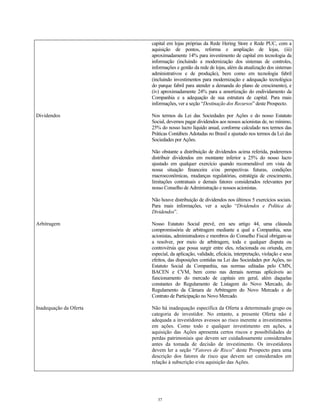 capital em lojas próprias da Rede Hering Store e Rede PUC, com a
aquisição de pontos, reforma e ampliação de lojas, (iii)
aproximadamente 14% para investimento de capital em tecnologia da
informação (incluindo a modernização dos sistemas de controles,
informações e gestão da rede de lojas, além da atualização dos sistemas
administrativos e de produção), bem como em tecnologia fabril
(incluindo investimentos para modernização e adequação tecnológica
do parque fabril para atender a demanda do plano de crescimento), e
(iv) aproximadamente 24% para a amortização do endividamento da
Companhia e a adequação de sua estrutura de capital. Para mais
informações, ver a seção “Destinação dos Recursos” deste Prospecto.
Dividendos Nos termos da Lei das Sociedades por Ações e do nosso Estatuto
Social, devemos pagar dividendos aos nossos acionistas de, no mínimo,
25% do nosso lucro líquido anual, conforme calculado nos termos das
Práticas Contábeis Adotadas no Brasil e ajustado nos termos da Lei das
Sociedades por Ações.
Não obstante a distribuição de dividendos acima referida, poderemos
distribuir dividendos em montante inferior a 25% do nosso lucro
ajustado em qualquer exercício quando recomendável em vista de
nossa situação financeira e/ou perspectivas futuras, condições
macroeconômicas, mudanças regulatórias, estratégia de crescimento,
limitações contratuais e demais fatores considerados relevantes por
nosso Conselho de Administração e nossos acionistas.
Não houve distribuição de dividendos nos últimos 5 exercícios sociais.
Para mais informações, ver a seção “Dividendos e Política de
Dividendos”.
Arbitragem Nosso Estatuto Social prevê, em seu artigo 44, uma cláusula
compromissória de arbitragem mediante a qual a Companhia, seus
acionistas, administradores e membros do Conselho Fiscal obrigam-se
a resolver, por meio de arbitragem, toda e qualquer disputa ou
controvérsia que possa surgir entre eles, relacionada ou oriunda, em
especial, da aplicação, validade, eficácia, interpretação, violação e seus
efeitos, das disposições contidas na Lei das Sociedades por Ações, no
Estatuto Social da Companhia, nas normas editadas pelo CMN,
BACEN e CVM, bem como nas demais normas aplicáveis ao
funcionamento do mercado de capitais em geral, além daquelas
constantes do Regulamento de Listagem do Novo Mercado, do
Regulamento da Câmara de Arbitragem do Novo Mercado e do
Contrato de Participação no Novo Mercado.
Inadequação da Oferta Não há inadequação específica da Oferta a determinado grupo ou
categoria de investidor. No entanto, a presente Oferta não é
adequada a investidores avessos ao risco inerente a investimentos
em ações. Como todo e qualquer investimento em ações, a
aquisição das Ações apresenta certos riscos e possibilidades de
perdas patrimoniais que devem ser cuidadosamente considerados
antes da tomada de decisão de investimento. Os investidores
devem ler a seção “Fatores de Risco” deste Prospecto para uma
descrição dos fatores de risco que devem ser considerados em
relação à subscrição e/ou aquisição das Ações.
37
 