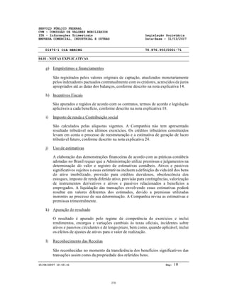 SERVIÇO PÚBLICO FEDERAL
CVM - COMISSÃO DE VALORES MOBILIÁRIOS
ITR - Informações Trimestrais Legislação Societária
EMPRESA COMERCIAL, INDUSTRIAL E OUTRAS Data-Base - 31/03/2007
01476-1 CIA HERING 78.876.950/0001-71
04.01 - NOTAS EXPLICATIVAS
15/06/2007 10:50:41 Pág: 10
g) Empréstimos e financiamentos
São registrados pelos valores originais de captação, atualizados monetariamente
pelos indexadores pactuados contratualmente com os credores, acrescidos de juros
apropriados até as datas dos balanços, conforme descrito na nota explicativa 14.
h) Incentivos Fiscais
São apurados e regidos de acordo com os contratos, termos de acordo e legislação
aplicáveis a cada benefício, conforme descrito na nota explicativa 18.
i) Imposto de renda e Contribuição social
São calculados pelas alíquotas vigentes. A Companhia não tem apresentado
resultado tributável nos últimos exercícios. Os créditos tributários constituídos
levam em conta o processo de reestruturação e a estimativa de geração de lucro
tributável futuro, conforme descrito na nota explicativa 24.
j) Uso de estimativas
A elaboração das demonstrações financeiras de acordo com as práticas contábeis
adotadas no Brasil requer que a Administração utilize premissas e julgamentos na
determinação do valor e registro de estimativas contábeis. Ativos e passivos
significativos sujeitos a essas estimativas incluem a definição da vida útil dos bens
do ativo imobilizado, provisão para créditos duvidosos, obsolescência dos
estoques, imposto de renda diferido ativo, provisão para contingências, valorização
de instrumentos derivativos e ativos e passivos relacionados a benefícios a
empregados. A liquidação das transações envolvendo essas estimativas poderá
resultar em valores diferentes dos estimados, devido a premissas utilizadas
inerentes ao processo de sua determinação. A Companhia revisa as estimativas e
premissas trimestralmente.
k) Apuração do resultado
O resultado é apurado pelo regime de competência de exercícios e inclui
rendimentos, encargos e variações cambiais às taxas oficiais, incidentes sobre
ativos e passivos circulantes e de longo prazo, bem como, quando aplicável, inclui
os efeitos de ajustes de ativos para o valor de realização.
l) Reconhecimento das Receitas
São reconhecidas no momento da transferência dos benefícios significativos das
transações assim como da propriedade dos referidos bens.
370
 