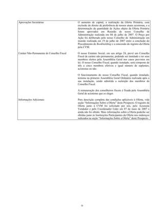 Aprovações Societárias O aumento de capital, a realização da Oferta Primária, com
exclusão do direito de preferência de nossos atuais acionistas, e a
determinação da quantidade de Ações objeto da Oferta Primária
foram aprovados em Reunião de nosso Conselho de
Administração realizada em 04 de julho de 2007. O Preço por
Ação foi deliberado pelo nosso Conselho de Administração em
reunião realizada em 19 de julho de 2007 entre a conclusão do
Procedimento de Bookbuilding e a concessão do registro da Oferta
pela CVM.
Caráter Não-Permanente do Conselho Fiscal O nosso Estatuto Social, em seu artigo 24, prevê um Conselho
Fiscal de caráter não permanente, podendo ser instalado e ter seus
membros eleitos pela Assembléia Geral nos casos previstos em
lei. O nosso Conselho Fiscal, quando instalado, será composto de
três a cinco membros efetivos e igual número de suplentes,
acionistas ou não.
O funcionamento do nosso Conselho Fiscal, quando instalado,
termina na primeira Assembléia Geral Ordinária realizada após a
sua instalação, sendo admitida a reeleição dos membros do
Conselho Fiscal.
A remuneração dos conselheiros fiscais é fixada pela Assembléia
Geral de acionistas que os eleger.
Informações Adicionais Para descrição completa das condições aplicáveis à Oferta, vide
seção “Informações Sobre a Oferta” deste Prospecto. O registro da
Oferta junto à CVM foi solicitado por nós, pelo Acionista
Vendedor e pelo Coordenador Líder em 07 de maio de 2007 e
ainda não foi obtido. Mais informações sobre a Oferta poderão ser
obtidas junto às Instituições Participantes da Oferta nos endereços
indicados na seção “Informações Sobre a Oferta” deste Prospecto.
38
 