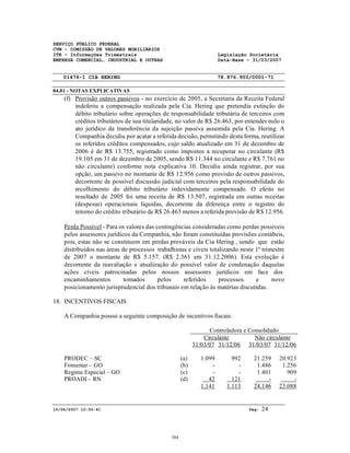 SERVIÇO PÚBLICO FEDERAL
CVM - COMISSÃO DE VALORES MOBILIÁRIOS
ITR - Informações Trimestrais Legislação Societária
EMPRESA COMERCIAL, INDUSTRIAL E OUTRAS Data-Base - 31/03/2007
01476-1 CIA HERING 78.876.950/0001-71
04.01 - NOTAS EXPLICATIVAS
15/06/2007 10:50:41 Pág: 24
(f) Provisão outros passivos - no exercício de 2005, a Secretaria da Receita Federal
indeferiu a compensação realizada pela Cia. Hering que pretendia extinção do
débito tributário sobre operações de responsabilidade tributária de terceiros com
créditos tributários de sua titularidade, no valor de R$ 26.463, por entender nulo o
ato jurídico da transferência da sujeição passiva assumida pela Cia. Hering. A
Companhia decidiu por acatar a referida decisão, permitindo desta forma, reutilizar
os referidos créditos compensados, cujo saldo atualizado em 31 de dezembro de
2006 é de R$ 13.755, registrado como impostos a recuperar no circulante (R$
19.105 em 31 de dezembro de 2005, sendo R$ 11.344 no circulante e R$ 7.761 no
não circulante) conforme nota explicativa 10. Decidiu ainda registrar, por sua
opção, um passivo no montante de R$ 12.956 como provisão de outros passivos,
decorrente de possível discussão judicial com terceiros pela responsabilidade do
recolhimento do débito tributário indevidamente compensado. O efeito no
resultado de 2005 foi uma receita de R$ 13.507, registrada em outras receitas
(despesas) operacionais liquidas, decorrente da diferença entre o registro do
retorno do crédito tributário de R$ 26.463 menos a referida provisão de R$ 12.956.
Perda Possível - Para os valores das contingências consideradas como perdas possíveis
pelos assessores jurídicos da Companhia, não foram constituídas provisões contábeis,
pois, estas não se constituem em perdas prováveis da Cia Hering , sendo que estão
distribuídos nas áreas de processos trabalhistas e cíveis totalizando neste 1º trimestre
de 2007 o montante de R$ 5.157. (R$ 2.361 em 31.12.2006). Esta evolução é
decorrente da reavaliação e atualização do possível valor de condenação daquelas
ações cíveis patrocinadas pelos nossos assessores jurídicos em face dos
encaminhamentos tomados pelos referidos processos e novo
posicionamento jurisprudencial dos tribunais em relação às matérias discutidas.
18. INCENTIVOS FISCAIS
A Companhia possui a seguinte composição de incentivos fiscais:
Controladora e Consolidado
Circulante Não circulante
31/03/07 31/12/06 31/03/07 31/12/06
PRODEC – SC (a) 1.099 992 21.259 20.923
Fomentar – GO (b) - - 1.486 1.256
Regime Especial – GO (c) - - 1.401 909
PROADI – RN (d) 42 121 - -
1.141 1.113 24.146 23.088
384
 