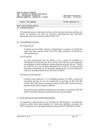 SERVIÇO PÚBLICO FEDERAL
CVM - COMISSÃO DE VALORES MOBILIÁRIOS
ITR - Informações Trimestrais Legislação Societária
EMPRESA COMERCIAL, INDUSTRIAL E OUTRAS Data-Base - 31/03/2007
01476-1 CIA HERING 78.876.950/0001-71
04.01 - NOTAS EXPLICATIVAS
15/06/2007 10:50:41 Pág: 27
19. COMPROMISSOS
A Companhia possui compromissos futuros com um de seus assessores jurídicos, em
função de honorários de êxito em processos administrativos não concluídos
patrocinados por este escritório na ordem de R$ 1.750.
20. PATRIMÔNIO LÍQUIDO
20.1 Capital social
O capital social em 2006, subscrito e integralizado, é composto de 33.094.681
ações sem valor nominal, sendo 24.412.621 ações ordinárias e 8.682.060 em
ações preferenciais.
20.2 Dividendos
As ações preferenciais não tem direito a voto e gozam de prioridade na
distribuição de dividendos que são no mínimo 10% (dez por cento) superiores
aos atribuídos às ações ordinárias conforme disposto no inciso I do art. 17 da Lei
no. 6.404/76, com a nova redação dada pela Lei no. 9.457/97. O estatuto social
determina a distribuição de um dividendo mínimo de 25% do lucro líquido do
exercício, ajustado na forma do art. 202 da Lei 6.404/76.
20.3 Reserva de Reavaliação
Conforme nota explicativa 13 a Companhia registrou em 2006, a reserva de
reavaliação de bens do seu ativo imobilizado no montante de R$ 4.446 (R$
45.084 e R$ 18.021 para as reavaliações feitas em 2002 e 2001 respectivamente),
líquidos da provisão de impostos diferidos.
Neste trimestre foi transferido para prejuízos acumulados, o montante de R$ 405
(R$ 833 em 2006) referente à realização da reserva de reavaliação.
21. REMUNERAÇÃO DOS ADMINISTRADORES
A Companhia é administrada por um Conselho de Administração e uma Diretoria
Executiva, ambos eleitos para mandatos de 3 (três) anos, admitida a reeleição. Em
2007, as despesas com esses administradores totalizaram R$ 510 (R$ 490 em 2006).
387
 