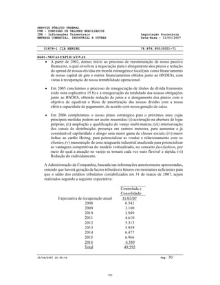 SERVIÇO PÚBLICO FEDERAL
CVM - COMISSÃO DE VALORES MOBILIÁRIOS
ITR - Informações Trimestrais Legislação Societária
EMPRESA COMERCIAL, INDUSTRIAL E OUTRAS Data-Base - 31/03/2007
01476-1 CIA HERING 78.876.950/0001-71
04.01 - NOTAS EXPLICATIVAS
15/06/2007 10:50:41 Pág: 30
• A partir de 2002, demos início ao processo de reestruturação de nosso passivo
financeiro, o qual envolveu a negociação para o alongamento dos prazos e redução
do spread de nossas dívidas em moeda estrangeira e local (tais como financiamento
de nosso capital de giro e outros financiamentos obtidos junto ao BNDES), com
vistas à recuperação de nossa rentabilidade operacional.
• Em 2005 concluímos o processo de renegociação de títulos de dívida Euronotes
(vide nota explicativa 15.b) e a renegociação da totalidade das nossas obrigações
junto ao BNDES, obtendo redução de juros e o alongamento dos prazos com o
objetivo de equalizar o fluxo de amortização das nossas dívidas com a nossa
efetiva capacidade de pagamento, de acordo com nossa geração de caixa.
• Em 2006 completamos o nosso plano estratégico para o próximos anos cujas
principais medidas podem ser assim resumidas: (i) aceleração na abertura de lojas
próprias; (ii) ampliação e qualificação do varejo multi-marcas; (iii) interiorização
dos canais de distribuição; presença em centros menores, para aumentar a já
considerável capilaridade e atingir uma maior gama de classes sociais; (iv) maior
ênfase ao cartão Hering, para potencializar as vendas e relacionamento com os
clientes; (v) manutenção de uma retaguarda industrial atualizada para potencializar
as vantagens competitivas do modelo verticalizado, no conceito fast-fashion, por
meio do qual a atuação no varejo se tornará cada vez mais flexível e rápida; (vi)
Redução do endividamento.
A Administração da Companhia, baseada nas informações anteriormente apresentadas,
entende que haverá geração de lucros tributáveis futuros em montantes suficientes para
que o saldo dos créditos tributários contabilizados em 31 de março de 2007, sejam
realizados segundo a seguinte expectativa:
Controlada e
Consolidado
Expectativa de recuperação anual 31/03/07
2008 6.542
2009 3.180
2010 3.949
2011 4.610
2012 5.313
2013 5.939
2014 6.477
2015 6.966
2016 6.589
Total 49.595
390
 