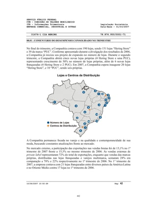 SERVIÇO PÚBLICO FEDERAL
CVM - COMISSÃO DE VALORES MOBILIÁRIOS
ITR - Informações Trimestrais Legislação Societária
EMPRESA COMERCIAL, INDUSTRIAL E OUTRAS Data-Base - 31/03/2007
01476-1 CIA HERING 78.876.950/0001-71
08.01 - COMENTÁRIO DO DESEMPENHO CONSOLIDADO NO TRIMESTRE
15/06/2007 10:50:49 Pág: 42
No final do trimestre, a Companhia contava com 190 lojas, sendo 151 lojas “Hering Store”
e 39 da marca “PUC”. Conforme apresentado durante a divulgação dos resultados de 2006,
a Companhia já iniciou seu projeto de expansão no número de lojas. Durante o segundo
trimestre, a Companhia abrirá cinco novas lojas próprias (4 Hering Store e uma PUC),
representando crescimento de 50% no número de lojas próprias, além de 6 novas lojas
franqueadas (4 Hering Store e 2 PUC). Em 2007, a Companhia espera inaugurar 20 lojas
“Hering Store”, e 10 “PUC”, sendo seis próprias.
Lojas e Centros de Distribuição
A Companhia permanece focada no varejo e na qualidade e contemporaneidade de sua
moda, buscando constantes atualizações frente ao mercado.
No mercado externo, a participação das exportações nas vendas brutas foi de 13,1% no 1º
trimestre de 2007 frente a 15,3% no mesmo trimestre de 2006. As vendas externas de
private label representaram 72% do total de exportações, enquanto que vendas das marcas
próprias, distribuídas nas lojas franqueadas e varejos multimarca, somaram 28% em
comparação a 78% e 22% respectivamente no 1º trimestre de 2006. No 1° trimestre de
2007, a empresa contava com 21 lojas franqueadas entre diversos países da América Latina
e no Oriente Médio contra 17 lojas no 1º trimestre de 2006.
402
 