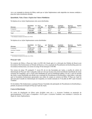 vier a ser constatado no decorrer da Oferta, sendo que as Ações Suplementares serão adquiridas nas mesmas condições e
preço das Ações inicialmente ofertadas.
Quantidade, Valor, Classe e Espécie dos Valores Mobiliários
Na hipótese de as Ações Suplementares não serem distribuídas:
Ofertante
Quantidade de
Ações
Preço por
Ação (R$)
Montante
(R$ milhões)
Comissões
(R$ milhões)
Recursos líquidos
(R$ milhões)(1)
Companhia 20.833.000 11,00 229,2 10,5 218,7
Acionista Vendedor ...................... 7.500.000 11,00 82,5 3,8 78,7
Total ............................................. 28.333.000 11,00 311,7 14,2 297,4
(1)
Sem dedução de despesas incorridas com a Oferta.
Na hipótese de as Ações Suplementares serem distribuídas:
Ofertante
Quantidade de
Ações
Preço por
Ação (R$)
Montante
(R$ milhões)
Comissões
(R$ milhões)
Recursos líquidos
(R$ milhões)(1)
Companhia 25.082.950 11,00 275,9 12,6 263,3
Acionista Vendedor ...................... 7.500.000 11,00 82,5 3,8 78,7
Total ............................................. 32.582.950 11,00 358,4 16,4 342,1
(1)
Sem dedução de despesas incorridas com a Oferta.
Preço por Ação
No contexto da Oferta, o Preço por Ação é de R$11,00, fixado após (i) a efetivação dos Pedidos de Reserva por
Investidores Não Institucionais no Período de Reserva; e (ii) a conclusão do Procedimento de Bookbuilding junto aos
Investidores Institucionais, nos termos do artigo 44 da Instrução CVM 400.
Nos termos do artigo 170, parágrafo 1º, inciso III, da Lei das Sociedades por Ações, a escolha do critério de
determinação do Preço por Ação é adequada, tendo em vista que tal preço não promoverá diluição injustificada dos atuais
acionistas da Companhia e que as Ações serão distribuídas por meio de distribuição pública, em que o valor de mercado
das Ações a serem distribuídas será aferido com a realização do Procedimento de Bookbuilding, o qual reflete o valor pelo
qual os Investidores Institucionais apresentarão suas ordens de compra no contexto da Oferta. O Preço por Ação foi
aprovado pelo Conselho de Administração da Companhia, em reunião realizada em 19 de julho de 2007 e pelo Acionista
Vendedor.
Os Investidores Não Institucionais e quaisquer Pessoas Vinculadas não participarão do Procedimento de Bookbuilding e,
portanto, do processo de fixação do Preço por Ação das Ações.
Custos de Distribuição
Os custos de distribuição da Oferta serão divididos entre nós e o Acionista Vendedor na proporção de
aproximadamente 73,5% para a Companhia e 26,5% para o Acionista Vendedor, sem considerar o exercício da
Opção de Ações Suplementares.
41
 