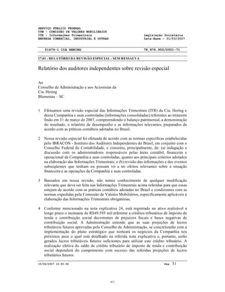 SERVIÇO PÚBLICO FEDERAL
CVM - COMISSÃO DE VALORES MOBILIÁRIOS
ITR - Informações Trimestrais Legislação Societária
EMPRESA COMERCIAL, INDUSTRIAL E OUTRAS Data-Base - 31/03/2007
01476-1 CIA HERING 78.876.950/0001-71
17.01 - RELATÓRIO DA REVISÃO ESPECIAL - SEM RESSALVA
15/06/2007 10:50:52 Pág: 51
Relatório dos auditores independentes sobre revisão especial
Ao
Conselho de Administração e aos Acionistas da
Cia. Hering
Blumenau – SC
1 Efetuamos uma revisão especial das Informações Trimestrais (ITR) da Cia. Hering e
dessa Companhia e suas controladas (informações consolidadas) referentes ao trimestre
findo em 31 de março de 2007, compreendendo o balanço patrimonial, a demonstração
do resultado, o relatório de desempenho e as informações relevantes, preparados de
acordo com as práticas contábeis adotadas no Brasil.
2 Nossa revisão especial foi efetuada de acordo com as normas específicas estabelecidas
pelo IBRACON - Instituto dos Auditores Independentes do Brasil, em conjunto com o
Conselho Federal de Contabilidade, e consistiu, principalmente, de: (a) indagação e
discussão com os administradores responsáveis pelas áreas contábil, financeira e
operacional da Companhia e suas controladas, quanto aos principais critérios adotados
na elaboração das Informações Trimestrais; e (b) revisão das informações e dos eventos
subseqüentes que tenham ou possam vir a ter efeitos relevantes sobre a situação
financeira e as operações da Companhia e suas controladas.
3 Baseados em nossa revisão, não temos conhecimento de qualquer modificação
relevante que deva ser feita nas Informações Trimestrais acima referidas para que essas
estejam de acordo com as práticas contábeis adotadas no Brasil e condizentes com as
normas expedidas pela Comissão de Valores Mobiliários, especificamente aplicáveis à
elaboração das Informações Trimestrais obrigatórias.
4 Conforme mencionado na nota explicativa 24, está registrado no ativo realizável a
longo prazo o montante de R$49.595 mil referente a créditos tributários de imposto de
renda e contribuição social decorrentes de prejuízos fiscais e bases negativas de
contribuição social. A Administração entende que as suas projeções de lucros
tributáveis futuros aprovadas pelo Conselho de Administração, se concretizarão com a
implementação do plano estratégico que norteará os negócios da Companhia nos
próximos anos o qual está detalhado na referida nota explicativa e, portanto, serão
gerados lucros tributáveis futuros suficientes para utilizar este crédito tributário. A
realização efetiva do saldo de crédito tributário de imposto de renda e contribuição
social dependerá do cumprimento com sucesso das referidas projeções de lucros
tributários futuros.
411
 