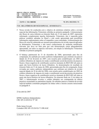 SERVIÇO PÚBLICO FEDERAL
CVM - COMISSÃO DE VALORES MOBILIÁRIOS
ITR - Informações Trimestrais Legislação Societária
EMPRESA COMERCIAL, INDUSTRIAL E OUTRAS Data-Base - 31/03/2007
01476-1 CIA HERING 78.876.950/0001-71
17.01 - RELATÓRIO DA REVISÃO ESPECIAL - SEM RESSALVA
15/06/2007 10:50:52 Pág: 52
5 Nossa revisão foi conduzida com o objetivo de emitirmos relatório sobre a revisão
especial das Informações Trimestrais referidas no primeiro parágrafo. A demonstração
dos fluxos de caixa referente ao trimestre findo em 31 de março de 2007, representa
informação complementar àquelas Informações Trimestrais, não é requerida pelas
práticas contábeis adotadas no Brasil e está sendo apresentada para possibilitar
informações suplementares sobre a Companhia e suas controladas. A demonstração dos
fluxos de caixa foi submetida aos mesmos procedimentos de revisão especial aplicados
às Informações Trimestrais e não temos conhecimento de nenhuma modificação
relevante que deva ser feita para que esta demonstração esteja adequadamente
apresentada, em todos os aspectos relevantes, em relação às Informações Trimestrais
referidas no primeiro parágrafo.
6 O balanço patrimonial de 31 de dezembro de 2006, apresentado para fins de
comparação, foi auditado por outros auditores independentes que emitiram um parecer
datado de 28 de fevereiro de 2007, com ressalva pela contabilização em 2002 de
créditos tributários de imposto de renda e contribuição social decorrentes de prejuízos
fiscais e bases negativas de contribuição social no montante de R$25.002 mil, para os
quais não havia histórico de lucros tributários. As demonstrações do resultado do
trimestre findo em 31 de março de 2006, apresentadas para fins de comparação, foram
revisadas por outros auditores independentes que emitiram um relatório de revisão
especial datado de 28 de abril de 2006, com ressalva pela contabilização em 2002 de
créditos tributários de imposto de renda e contribuição social decorrentes de prejuízos
fiscais e bases negativas de contribuição social no montante de R$25.002 mil, para os
quais não havia histórico de lucros tributários. No trimestre findo em 31 de março de
2007, a Administração reverteu o crédito tributário em contrapartida da rubrica
prejuízos acumulados no patrimônio líquido. Os referidos parecer e relatório de revisão
especial também continham parágrafos de ênfase sobre o mesmo assunto mencionado
no parágrafo 4.
23 de abril de 2007
KPMG Auditores Independentes
CRC-SP-14.428/O-6-“F”-SC
Pedro Jaime Cervatti
Contador CRC-SP-129.565/O-7 T-PR-S-SC
412
 