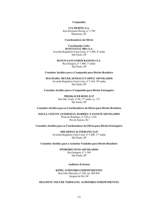 Companhia
CIA HERING S.A.
Rua Hermann Hering, nº 1.790
Blumenau, SC
Coordenadores da Oferta
Coordenador Líder
BANCO ITAÚ BBA S.A.
Avenida Brigadeiro Faria Lima, nº 3.400, 4º andar
São Paulo, SP
BANCO SANTANDER BANESPA S.A.
Rua Hungria, nº 1.400, 7º andar
São Paulo, SP
Consultor Jurídico para a Companhia para Direito Brasileiro
MACHADO, MEYER, SENDACZ E OPICE ADVOGADOS
Avenida Brigadeiro Faria Lima, nº 3.144, 10ª andar
São Paulo, SP
Consultor Jurídico para a Companhia para Direito Estrangeiro
PROSKAUER ROSE LLP
Rua São Tomé, nº 86, 17º andar, cj. 172
São Paulo, SP
Consultor Jurídico para os Coordenadores da Oferta para Direito Brasileiro
SOUZA, CESCON AVEDISSIAN, BARRIEU E FLESCH ADVOGADOS
Praia do Botafogo, nº 228 cj. 1101
Rio de Janeiro, RJ
Consultor Jurídico para os Coordenadores da Oferta para Direito Estrangeiro
SHEARMAN & STERLING LLP
Avenida Brigadeiro Faria Lima, nº 3.400, 17º andar
São Paulo, SP
Consultor Jurídico para o Acionista Vendedor para Direito Brasileiro
PINHEIRO NETO ADVOGADOS
Rua Hungria, nº 1.100
São Paulo, SP
Auditores Externos
KPMG AUDITORES INDEPENDENTES
Rua João Marcatto, nº 260, cjs. 402/403
Jaraguá do Sul, SC
DELOITTE TOUCHE TOHMATSU AUDITORES INDEPENDENTES
418
 