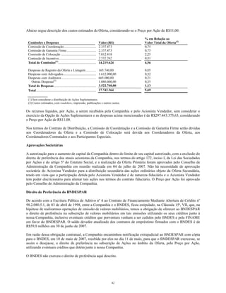 Abaixo segue descrição dos custos estimados da Oferta, considerando-se o Preço por Ação de R$11,00:
Comissões e Despesas Valor (R$)
% em Relação ao
Valor Total da Oferta(2)
Comissão de Coordenação...................................... 2.337.473 0,75
Comissão de Garantia Firme................................... 2.337.473 0,75
Comissão de Colocação.......................................... 7.012.418 2,25
Comissão de Incentivo............................................ 2.532.262 0,81
Total de Comissões(1)
............................................. 14.219.624 4,56
Despesas de Registro da Oferta e Listagem............ 165.740,00 0,05
Despesas com Advogados....................................... 1.612.000,00 0,52
Despesas com Auditores......................................... 665.000,00 0,21
Outras Despesas(2)
1.080.000,00 0,35
Total de Despesas.................................................. 3.522.740,00 1,13
Total....................................................................... 17.742.364 5,69
(1) Sem considerar a distribuição de Ações Suplementares.
(2) Custos estimados, com roadshow, impressão, publicações e outros custos.
Os recursos líquidos, por Ação, a serem recebidos pela Companhia e pelo Acionista Vendedor, sem considerar o
exercício da Opção de Ações Suplementares e as despesas acima mencionadas é de R$297.443.375,63, considerando
o Preço por Ação de R$11,00.
Nos termos do Contrato de Distribuição, a Comissão de Coordenação e a Comissão de Garantia Firme serão devidas
aos Coordenadores da Oferta e a Comissão de Colocação será devida aos Coordenadores da Oferta, aos
Coordenadores Contratados e aos Participantes Especiais.
Aprovações Societárias
A autorização para o aumento de capital da Companhia dentro do limite de seu capital autorizado, com a exclusão do
direito de preferência dos atuais acionistas da Companhia, nos termos do artigo 172, inciso I, da Lei das Sociedades
por Ações e do artigo 5º do Estatuto Social, e a realização da Oferta Primária foram aprovados pelo Conselho de
Administração da Companhia em reunião realizada em 04 de julho de 2007. Não há necessidade de aprovação
societária do Acionista Vendedor para a distribuição secundária das ações ordinárias objeto da Oferta Secundária,
tendo em vista que a participação detida pelo Acionista Vendedor é de natureza fiduciária e o Acionista Vendedor
tem poder discricionário para alienar tais ações nos termos do contrato fiduciário. O Preço por Ação foi aprovado
pelo Conselho de Administração da Companhia.
Direito de Preferência do BNDESPAR
De acordo com a Escritura Pública de Aditivo nº 4 ao Contrato de Financiamento Mediante Abertura de Crédito nº
98.2.080.5.1, de 03 de abril de 1998, entre a Companhia e o BNDES, ficou estipulado, na Cláusula 15ª, VII, que, na
hipótese de realizarmos operações de emissão de valores mobiliários, temos a obrigação de oferecer ao BNDESPAR
o direito de preferência na subscrição de valores mobiliários em tais emissões utilizando os seus créditos junto à
nossa Companhia, inclusive eventuais créditos que porventura venham a ser cedidos pelo BNDES e pela FINAME
em favor do BNDESPAR. O saldo devedor atualizado dos contratos de empréstimo firmados com o BNDES é de
R$59,9 milhões em 30 de junho de 2007.
Em razão dessa obrigação contratual, a Companhia encaminhou notificação extrajudicial ao BNDESPAR com cópia
para o BNDES, em 10 de maio de 2007, recebida por eles no dia 11 de maio, para que o BNDESPAR exercesse, se
assim o desejasse, o direito de preferência na subscrição de Ações no âmbito da Oferta, pelo Preço por Ação,
utilizando eventuais créditos que detém junto à nossa Companhia.
O BNDES não exerceu o direito de preferência aqui descrito.
42
 