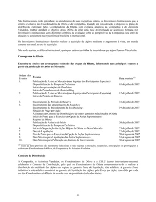 Não Institucionais, terão prioridade, no atendimento de suas respectivas ordens, os Investidores Institucionais que, a
critério exclusivo dos Coordenadores da Oferta e da Companhia, levando em consideração o disposto no plano de
distribuição elaborado pelos Coordenadores da Oferta, com expressa anuência da Companhia e do Acionista
Vendedor, melhor atendam o objetivo desta Oferta de criar uma base diversificada de acionistas formada por
Investidores Institucionais com diferentes critérios de avaliação sobre as perspectivas da Companhia, seu setor de
atuação e a conjuntura macroeconômica brasileira e internacional.
Os Investidores Institucionais deverão realizar a aquisição de Ações mediante o pagamento à vista, em moeda
corrente nacional, no ato da aquisição.
Não serão aceitas, na Oferta Institucional, quaisquer ordens recebidas de investidores que sejam Pessoas Vinculadas.
Cronograma da Oferta
Encontra-se abaixo um cronograma estimado das etapas da Oferta, informando seus principais eventos a
partir da publicação do Aviso ao Mercado:
Ordem dos
Eventos
Eventos
Data prevista (1)
1. Publicação do Aviso ao Mercado (sem logotipo dos Participantes Especiais)
Disponibilização do Prospecto Preliminar 05 de julho de 2007
Início das apresentações de Roadshow
Início do Procedimento de Bookbuilding
2. Publicação do Aviso ao Mercado (com logotipo dos Participantes Especiais) 12 de julho de 2007
Início do Período de Reserva
3. Encerramento do Período de Reserva 18 de julho de 2007
4. Encerramento das apresentações de Roadshow
Encerramento do Procedimento de Bookbuilding 19 de julho de 2007
Fixação do Preço por Ação
Assinatura do Contrato de Distribuição e de outros contratos relacionados à Oferta
Início do Prazo para o Exercício da Opção de Ações Suplementares
5. Registro da Oferta
Publicação do Anúncio de Início 20 de julho de 2007
Disponibilização do Prospecto Definitivo
6. Início da Negociação das Ações Objeto da Oferta no Novo Mercado 23 de julho de 2007
7. Data de Liquidação 25 de julho de 2007
8. Fim do Prazo para o Exercício da Opção de Ações Suplementares 20 de agosto de 2007
9. Data Máxima para Liquidação das Ações Suplementares 24 de agosto de 2007
10. Data Máxima para Publicação do Anúncio de Encerramento 30 de agosto de 2007
_________
(1)
Todas as datas previstas são meramente indicativas e estão sujeitas a alterações, suspensões, antecipações ou prorrogações a
critério dos Coordenadores da Oferta, da Companhia e do Acionista Vendedor.
Contrato de Distribuição
A Companhia, o Acionista Vendedor, os Coordenadores da Oferta e a CBLC (como interveniente-anuente)
celebrarão o Contrato de Distribuição, pelo qual os Coordenadores da Oferta comprometer-se-ão a realizar a
distribuição da totalidade das Ações em regime de garantia firme de liquidação, não solidária. A garantia firme
individual e não-solidária consistirá na garantia de liquidação das Ações, pelo Preço por Ação, concedida por cada
um dos Coordenadores da Oferta, de acordo com as quantidades indicadas abaixo:
46
 