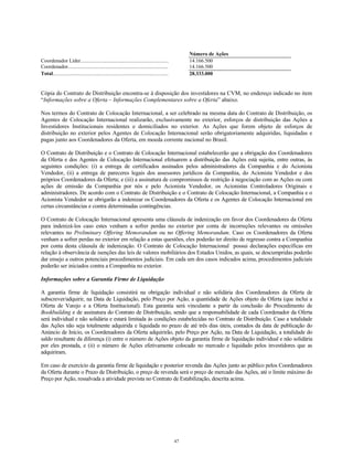 Número de Ações
Coordenador Líder.................................................................... 14.166.500
Coordenador............................................................................. 14.166.500
Total......................................................................................... 28.333.000
Cópia do Contrato de Distribuição encontra-se à disposição dos investidores na CVM, no endereço indicado no item
“Informações sobre a Oferta – Informações Complementares sobre a Oferta” abaixo.
Nos termos do Contrato de Colocação Internacional, a ser celebrado na mesma data do Contrato de Distribuição, os
Agentes de Colocação Internacional realizarão, exclusivamente no exterior, esforços de distribuição das Ações a
Investidores Institucionais residentes e domiciliados no exterior. As Ações que forem objeto de esforços de
distribuição no exterior pelos Agentes de Colocação Internacional serão obrigatoriamente adquiridas, liquidadas e
pagas junto aos Coordenadores da Oferta, em moeda corrente nacional no Brasil.
O Contrato de Distribuição e o Contrato de Colocação Internacional estabelecerão que a obrigação dos Coordenadores
da Oferta e dos Agentes de Colocação Internacional efetuarem a distribuição das Ações está sujeita, entre outras, às
seguintes condições: (i) a entrega de certificados assinados pelos administradores da Companhia e do Acionista
Vendedor, (ii) a entrega de pareceres legais dos assessores jurídicos da Companhia, do Acionista Vendedor e dos
próprios Coordenadores da Oferta; e (iii) a assinatura de compromissos de restrição à negociação com as Ações ou com
ações de emissão da Companhia por nós e pelo Acionista Vendedor, os Acionistas Controladores Originais e
administradores. De acordo com o Contrato de Distribuição e o Contrato de Colocação Internacional, a Companhia e o
Acionista Vendedor se obrigarão a indenizar os Coordenadores da Oferta e os Agentes de Colocação Internacional em
certas circunstâncias e contra determinadas contingências.
O Contrato de Colocação Internacional apresenta uma cláusula de indenização em favor dos Coordenadores da Oferta
para indenizá-los caso estes venham a sofrer perdas no exterior por conta de incorreções relevantes ou omissões
relevantes no Preliminary Offering Memorandum ou no Offering Memorandum. Caso os Coordenadores da Oferta
venham a sofrer perdas no exterior em relação a estas questões, eles poderão ter direito de regresso contra a Companhia
por conta desta cláusula de indenização. O Contrato de Colocação Internacional possui declarações específicas em
relação à observância de isenções das leis de valores mobiliários dos Estados Unidos, as quais, se descumpridas poderão
dar ensejo a outros potenciais procedimentos judiciais. Em cada um dos casos indicados acima, procedimentos judiciais
poderão ser iniciados contra a Companhia no exterior.
Informações sobre a Garantia Firme de Liquidação
A garantia firme de liquidação consistirá na obrigação individual e não solidária dos Coordenadores da Oferta de
subscrever/adquirir, na Data de Liquidação, pelo Preço por Ação, a quantidade de Ações objeto da Oferta (que inclui a
Oferta de Varejo e a Oferta Institucional). Esta garantia será vinculante a partir da conclusão do Procedimento de
Bookbuilding e de assinatura do Contrato de Distribuição, sendo que a responsabilidade de cada Coordenador da Oferta
será individual e não solidária e estará limitada às condições estabelecidas no Contrato de Distribuição. Caso a totalidade
das Ações não seja totalmente adquirida e liquidada no prazo de até três dias úteis, contados da data de publicação do
Anúncio de Início, os Coordenadores da Oferta adquirirão, pelo Preço por Ação, na Data de Liquidação, a totalidade do
saldo resultante da diferença (i) entre o número de Ações objeto da garantia firme de liquidação individual e não solidária
por eles prestada, e (ii) o número de Ações efetivamente colocado no mercado e liquidado pelos investidores que as
adquiriram.
Em caso de exercício da garantia firme de liquidação e posterior revenda das Ações junto ao público pelos Coordenadores
da Oferta durante o Prazo de Distribuição, o preço de revenda será o preço de mercado das Ações, até o limite máximo do
Preço por Ação, ressalvada a atividade prevista no Contrato de Estabilização, descrita acima.
47
 