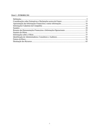Parte I – INTRODUÇÃO
Definições.............................................................................................................................................. 5
Considerações sobre Estimativas e Declarações acerca do Futuro....................................................15
Apresentação das Informações Financeiras e outras informações.....................................................16
Informações Cadastrais da Companhia ..............................................................................................19
Sumário................................................................................................................................................20
Resumo das Demonstrações Financeiras e Informações Operacionais.............................................25
Sumário da Oferta................................................................................................................................31
Informações sobre a Oferta .................................................................................................................37
Identificação de Administradores, Consultores e Auditores..............................................................52
Fatores de Risco...................................................................................................................................56
Destinação dos Recursos.....................................................................................................................65
5
 