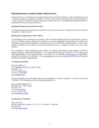 Relacionamento entre o Acionista Vendedor e o Banco Fator S.A.
O Banco Fator S.A. e sociedades de seu conglomerado econômico não têm, atualmente, nenhum relacionamento com
o Acionista Vendedor, mas poderão vir a prestar, no futuro, serviços de banco de investimento, consultoria financeira
e outros serviços ao Acionista Vendedor, pelos quais o Banco Fator S.A. e sociedades relacionadas pretendem ser
remunerados em termos comerciais razoáveis.
Instituição Financeira Escriturária das Ações
A instituição financeira contratada para a prestação de serviços de escrituração e custódia das Ações de emissão da
Companhia é o Banco Itaú S.A.
Informações Complementares sobre a Oferta
O Coordenador Líder recomenda aos investidores, antes de tomarem qualquer decisão de investimento relativa às
Ações ou à Oferta, a leitura cuidadosa deste Prospecto, que estará à disposição dos interessados nos endereços da
Companhia, das Instituições Participantes da Oferta, da CVM e da BOVESPA, indicados abaixo. A leitura deste
Prospecto possibilita aos investidores uma análise detalhada dos termos e condições da Oferta e dos riscos a elas
inerentes.
Para a obtenção de maiores informações sobre a Oferta, os investidores interessados deverão dirigir-se à CVM, nos
seguintes endereços: (i) Rua Sete de Setembro, nº 111, 5º andar, Rio de Janeiro- RJ, telefone (55 21) 3233-8686; ou (ii)
Rua Cincinato Braga, nº 340, 2º andar, São Paulo – SP, telefone: (55 11) 2146-2000, www.cvm.gov.br, ou à BOVESPA,
na Rua XV de Novembro, 275, São Paulo – SP, www.bovespa.com.br, ou contatar quaisquer das Instituições Participantes
da Oferta, nos endereços indicados abaixo:
Coordenadores da Oferta
Banco Itaú BBA S.A.
Av. Brigadeiro Faria Lima, nº 3400, 4º andar
São Paulo – SP
At.: Sr. Fernando Iunes
Tel: (55 11) 3708-8000
www.itaubba.com.br
A pessoa designada pelo Coordenador Líder, para fins do disposto no artigo 33, parágrafo 3º, inciso III, da Instrução
CVM 400, é o Sr. Fernando Iunes, Diretor do Banco Itaú BBA S.A.
Banco Santander Banespa S.A.
Rua Hungria, nº 1400, 7º andar
São Paulo - SP
At.: Sr. Glenn Mallett
Tel: (55 11) 3012-7181
www.superbroker.com.br
Coordenadores Contratados
Banco Fator S.A.
Rua Dr. Renato Paes de Barros, nº 1.017, 11º e 12º andares – Itaim Bibi
São Paulo, SP
www.bancofator.com.br/
52
 