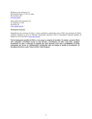 BB Banco de Investimento S.A.
Rua Senador Dantas, nº 105, 36º andar
Rio de Janeiro, RJ
www.bb.com.br
Banco Safra de Investimento S.A.
Av. Paulista, nº 2.100
São Paulo, SP
www.safrabi.com.br/
Participantes Especiais
Dependências das corretoras de títulos e valores mobiliários credenciadas junto à CBLC para participar da Oferta,
conforme indicadas no Aviso ao Mercado. Informações adicionais sobre as Participantes Especiais poderão ser
obtidas no website da CBLC (www.cblc.com.br).
Não há inadequação específica da Oferta a certo grupo ou categoria de investidor. No entanto, a presente Oferta
não é adequada a investidores avessos ao risco inerente a investimentos em ações. Como todo e qualquer
investimento em ações, a subscrição ou aquisição das Ações apresenta certos riscos e possibilidades de perdas
patrimoniais que devem ser cuidadosamente considerados antes da tomada de decisão de investimento. Os
investidores devem ler a seção “Fatores de Risco” deste Prospecto.
53
 