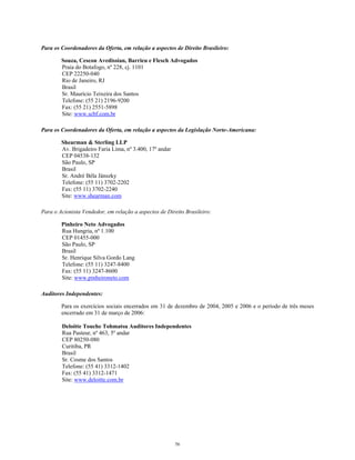 Para os Coordenadores da Oferta, em relação a aspectos de Direito Brasileiro:
Souza, Cescon Avedissian, Barrieu e Flesch Advogados
Praia do Botafogo, nº 228, cj. 1101
CEP 22250-040
Rio de Janeiro, RJ
Brasil
Sr. Maurício Teixeira dos Santos
Telefone: (55 21) 2196-9200
Fax: (55 21) 2551-5898
Site: www.scbf.com.br
Para os Coordenadores da Oferta, em relação a aspectos da Legislação Norte-Americana:
Shearman & Sterling LLP
Av. Brigadeiro Faria Lima, nº 3.400, 17º andar
CEP 04538-132
São Paulo, SP
Brasil
Sr. André Béla Jánszky
Telefone: (55 11) 3702-2202
Fax: (55 11) 3702-2240
Site: www.shearman.com
Para o Acionista Vendedor, em relação a aspectos de Direito Brasileiro:
Pinheiro Neto Advogados
Rua Hungria, nº 1.100
CEP 01455-000
São Paulo, SP
Brasil
Sr. Henrique Silva Gordo Lang
Telefone: (55 11) 3247-8400
Fax: (55 11) 3247-8600
Site: www.pinheironeto.com
Auditores Independentes:
Para os exercícios sociais encerrados em 31 de dezembro de 2004, 2005 e 2006 e o período de três meses
encerrado em 31 de março de 2006:
Deloitte Touche Tohmatsu Auditores Independentes
Rua Pasteur, nº 463, 5º andar
CEP 80250-080
Curitiba, PR
Brasil
Sr. Cosme dos Santos
Telefone: (55 41) 3312-1402
Fax: (55 41) 3312-1471
Site: www.deloitte.com.br
56
 
